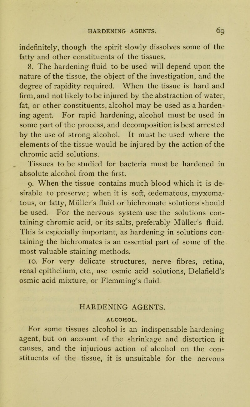 indefinitely, though the spirit slowly dissolves some of the fatty and other constituents of the tissues. 8. The hardening fluid to be used will depend upon the nature of the tissue, the object of the investigation, and the degree of rapidity required. When the tissue is hard and firm, and not likely to be injured by the abstraction of water, fat, or other constituents, alcohol may be used as a harden- ing agent. For rapid hardening, alcohol must be used in some part of the process, and decomposition is best arrested by the use of strong alcohol. It must be used where the elements of the tissue would be injured by the action of the chromic acid solutions. Tissues to be studied for bacteria must be hardened in absolute alcohol from the first. 9. When the tissue contains much blood which it is de- sirable to preserve; when it is soft, oedematous, myxoma- tous, or fatty, Muller’s fluid or bichromate solutions should be used. For the nervous system use the solutions con- taining chromic acid, or its salts, preferably Muller’s fluid. This is especially important, as hardening in solutions con- taining the bichromates is an essential part of some of the most valuable staining methods. 10. For very delicate structures, nerve fibres, retina, renal epithelium, etc., use osmic acid solutions, Delafield’s osmic acid mixture, or Flemming’s fluid. HARDENING AGENTS. ALCOHOL. For some tissues alcohol is an indispensable hardening agent, but on account of the shrinkage and distortion it causes, and the injurious action of alcohol on the con- stituents of the tissue, it is unsuitable for the nervous
