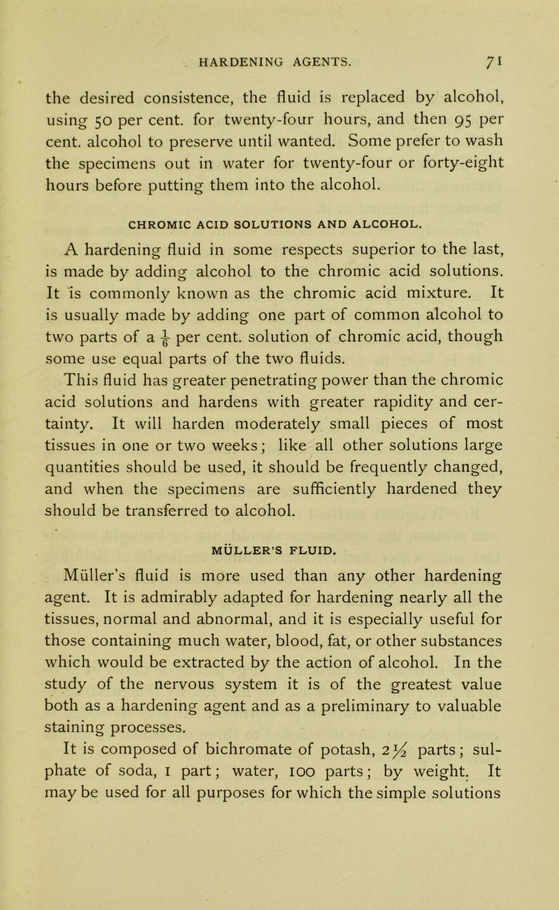 the desired consistence, the fluid is replaced by alcohol, using 50 per cent, for twenty-four hours, and then 95 per cent, alcohol to preserve until wanted. Some prefer to wash the specimens out in water for twenty-four or forty-eight hours before putting them into the alcohol. CHROMIC ACID SOLUTIONS AND ALCOHOL. A hardening fluid in some respects superior to the last, is made by adding alcohol to the chromic acid solutions. It is commonly known as the chromic acid mixture. It is usually made by adding one part of common alcohol to two parts of a -jf per cent, solution of chromic acid, though some use equal parts of the two fluids. This fluid has greater penetrating power than the chromic acid solutions and hardens with greater rapidity and cer- tainty. It will harden moderately small pieces of most tissues in one or two weeks; like all other solutions large quantities should be used, it should be frequently changed, and when the specimens are sufficiently hardened they should be transferred to alcohol. MULLER’S FLUID. Muller’s fluid is more used than any other hardening agent. It is admirably adapted for hardening nearly all the tissues, normal and abnormal, and it is especially useful for those containing much water, blood, fat, or other substances which would be extracted by the action of alcohol. In the study of the nervous system it is of the greatest value both as a hardening agent and as a preliminary to valuable staining processes. It is composed of bichromate of potash, 2^ parts; sul- phate of soda, 1 part; water, 100 parts; by weight. It maybe used for all purposes for which the simple solutions