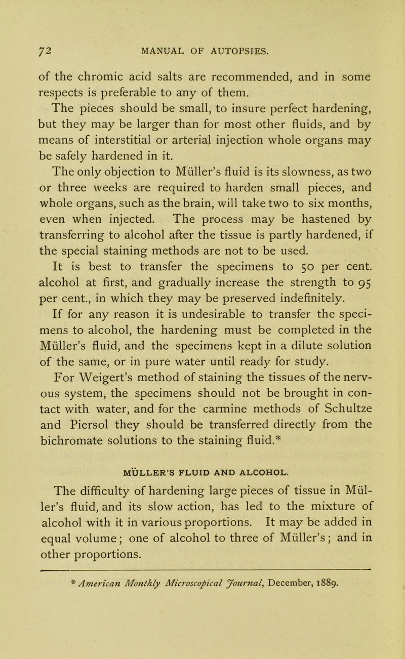 of the chromic acid salts are recommended, and in some respects is preferable to any of them. The pieces should be small, to insure perfect hardening, but they may be larger than for most other fluids, and by means of interstitial or arterial injection whole organs may be safely hardened in it. The only objection to Muller’s fluid is its slowness, as two or three weeks are required to harden small pieces, and whole organs, such as the brain, will take two to six months, even when injected. The process may be hastened by transferring to alcohol after the tissue is partly hardened, if the special staining methods are not to be used. It is best to transfer the specimens to 50 per cent, alcohol at first, and gradually increase the strength to 95 per cent., in which they may be preserved indefinitely. If for any reason it is undesirable to transfer the speci- mens to alcohol, the hardening must be completed in the Muller’s fluid, and the specimens kept in a dilute solution of the same, or in pure water until ready for study. For Weigert’s method of staining the tissues of the nerv- ous system, the specimens should not be brought in con- tact with water, and for the carmine methods of Schultze and Piersol they should be transferred directly from the bichromate solutions to the staining fluid.* MULLER’S FLUID AND ALCOHOL. The difficulty of hardening large pieces of tissue in Mul- ler’s fluid, and its slow action, has led to the mixture of alcohol with it in various proportions. It may be added in equal volume; one of alcohol to three of Muller’s; and in other proportions. * American Monthly Microscopical Journal, December, 1889.