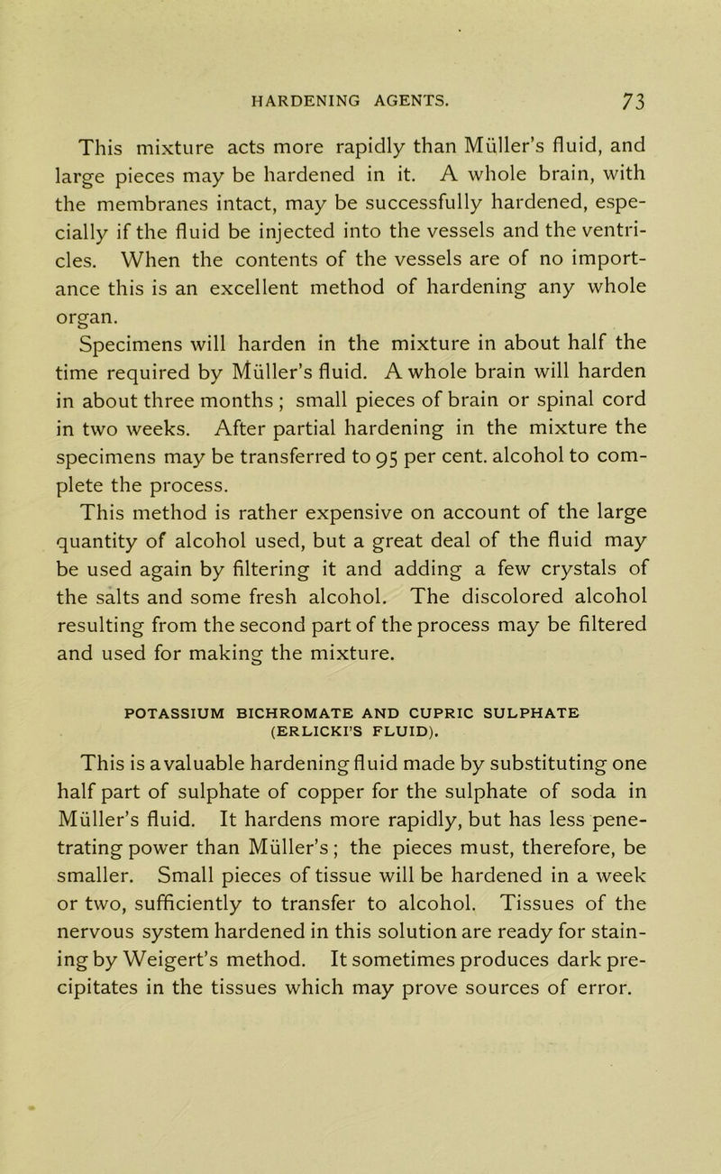 This mixture acts more rapidly than Muller’s fluid, and large pieces may be hardened in it. A whole brain, with the membranes intact, may be successfully hardened, espe- cially if the fluid be injected into the vessels and the ventri- cles. When the contents of the vessels are of no import- ance this is an excellent method of hardening any whole organ. Specimens will harden in the mixture in about half the time required by Muller’s fluid. A whole brain will harden in about three months ; small pieces of brain or spinal cord in two weeks. After partial hardening in the mixture the specimens may be transferred to 95 per cent, alcohol to com- plete the process. This method is rather expensive on account of the large quantity of alcohol used, but a great deal of the fluid may be used again by filtering it and adding a few crystals of the salts and some fresh alcohol. The discolored alcohol resulting from the second part of the process may be filtered and used for making the mixture. POTASSIUM BICHROMATE AND CUPRIC SULPHATE (ERLICKI’S FLUID). This is a valuable hardening fluid made by substituting one half part of sulphate of copper for the sulphate of soda in Muller’s fluid. It hardens more rapidly, but has less pene- trating power than Muller’s; the pieces must, therefore, be smaller. Small pieces of tissue will be hardened in a week or two, sufficiently to transfer to alcohol. Tissues of the nervous system hardened in this solution are ready for stain- ing by Weigert’s method. It sometimes produces dark pre- cipitates in the tissues which may prove sources of error.