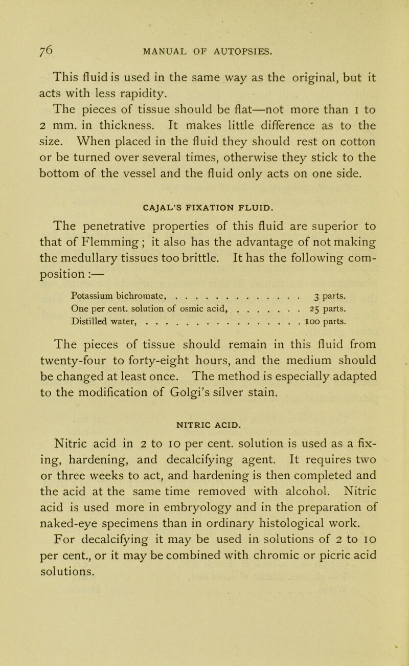 Th is fluid is used in the same way as the original, but it acts with less rapidity. The pieces of tissue should be flat—not more than I to 2 mm. in thickness. It makes little difference as to the size. When placed in the fluid they should rest on cotton or be turned over several times, otherwise they stick to the bottom of the vessel and the fluid only acts on one side. CAJAL’S FIXATION FLUID. The penetrative properties of this fluid are superior to that of Flemming ; it also has the advantage of not making the medullary tissues too brittle. It has the following com- position :— Potassium bichromate, 3 parts. One per cent, solution of osmic acid, 25 parts. Distilled water, 100 parts. The pieces of tissue should remain in this fluid from twenty-four to forty-eight hours, and the medium should be changed at least once. The method is especially adapted to the modification of Golgi’s silver stain. NITRIC ACID. Nitric acid in 2 to io per cent, solution is used as a fix- ing, hardening, and decalcifying agent. It requires two or three weeks to act, and hardening is then completed and the acid at the same time removed with alcohol. Nitric acid is used more in embryology and in the preparation of naked-eye specimens than in ordinary histological work. For decalcifying it may be used in solutions of 2 to io per cent., or it may be combined with chromic or picric acid solutions.