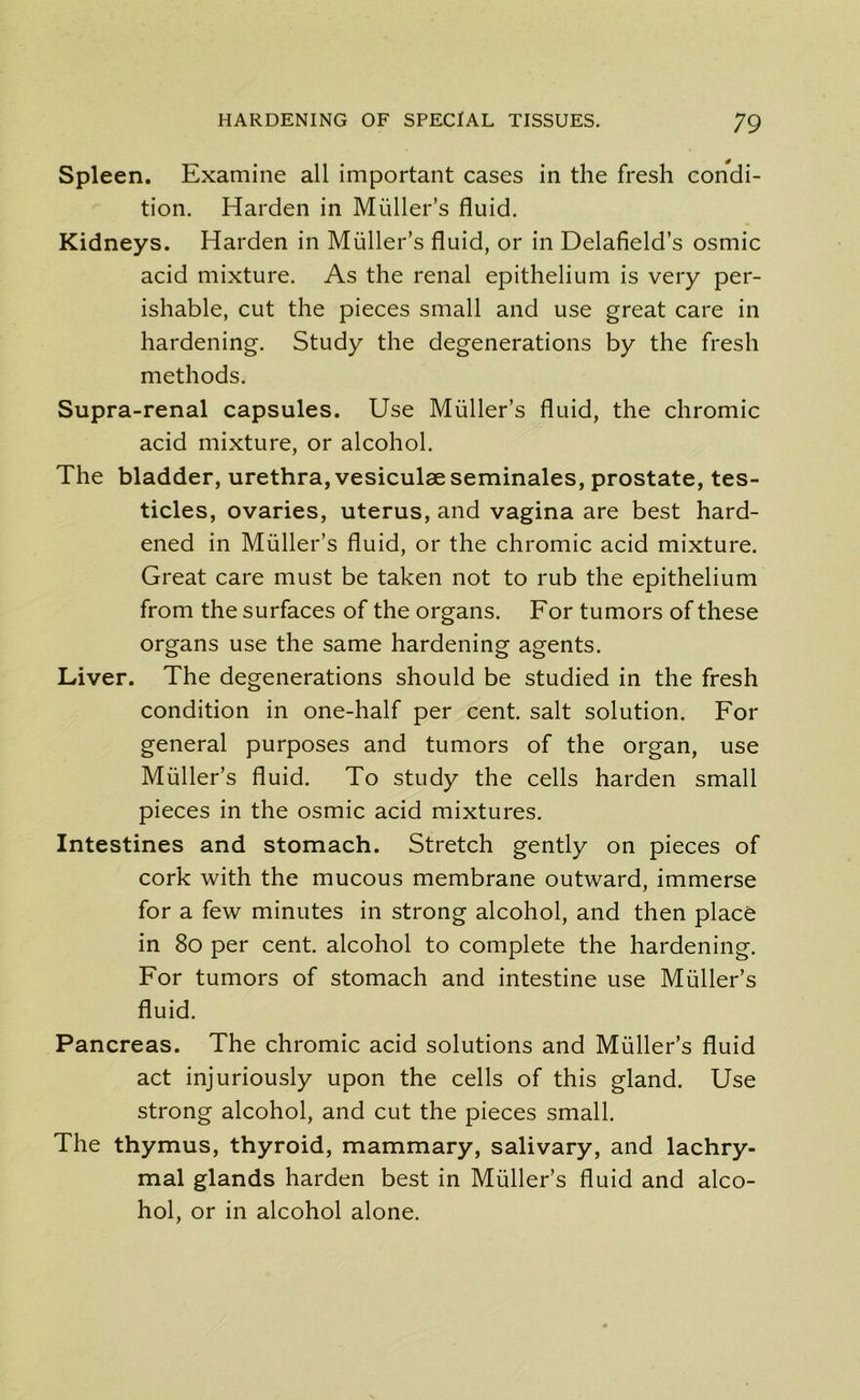 Spleen. Examine all important cases in the fresh condi- tion. Harden in Muller’s fluid. Kidneys. Harden in Muller’s fluid, or in Delafield’s osmic acid mixture. As the renal epithelium is very per- ishable, cut the pieces small and use great care in hardening. Study the degenerations by the fresh methods. Supra-renal capsules. Use Muller’s fluid, the chromic acid mixture, or alcohol. The bladder, urethra, vesiculae seminales, prostate, tes- ticles, ovaries, uterus, and vagina are best hard- ened in Muller’s fluid, or the chromic acid mixture. Great care must be taken not to rub the epithelium from the surfaces of the organs. For tumors of these organs use the same hardening agents. Liver. The degenerations should be studied in the fresh condition in one-half per cent, salt solution. For general purposes and tumors of the organ, use Muller’s fluid. To study the cells harden small pieces in the osmic acid mixtures. Intestines and stomach. Stretch gently on pieces of cork with the mucous membrane outward, immerse for a few minutes in strong alcohol, and then place in 80 per cent, alcohol to complete the hardening. For tumors of stomach and intestine use Muller’s fluid. Pancreas. The chromic acid solutions and Muller’s fluid act injuriously upon the cells of this gland. Use strong alcohol, and cut the pieces small. The thymus, thyroid, mammary, salivary, and lachry- mal glands harden best in Muller’s fluid and alco- hol, or in alcohol alone.