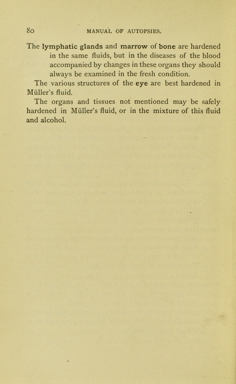 The lymphatic glands and marrow of bone are hardened in the same fluids, but in the diseases of the blood accompanied by changes in these organs they should always be examined in the fresh condition. The various structures of the eye are best hardened in Muller’s fluid. The organs and tissues not mentioned may be safely hardened in Muller’s fluid, or in the mixture of this fluid and alcohol.