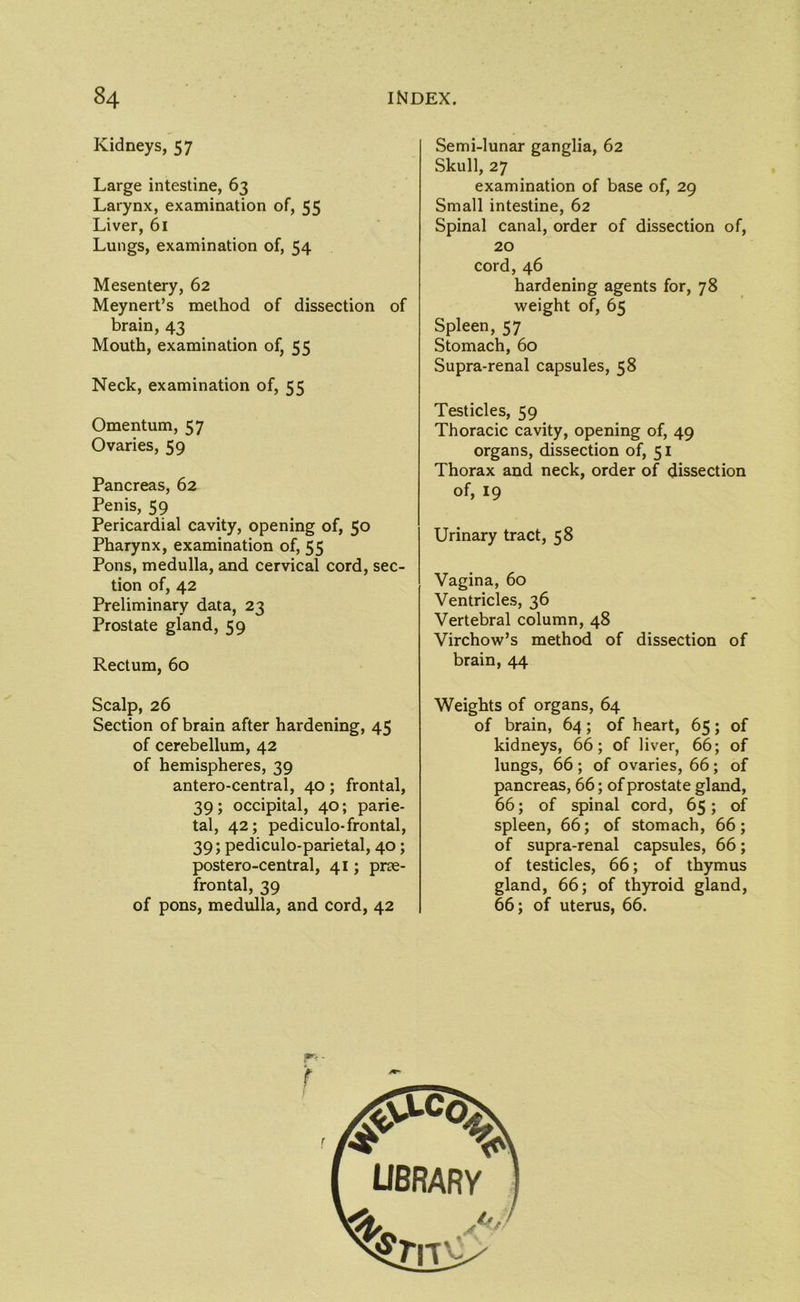 Kidneys, 57 Large intestine, 63 Larynx, examination of, 55 Liver, 61 Lungs, examination of, 54 Mesentery, 62 Meynert’s method of dissection of brain, 43 Mouth, examination of, 55 Neck, examination of, 55 Omentum, 57 Ovaries, 59 Pancreas, 62 Penis, 59 Pericardial cavity, opening of, 50 Pharynx, examination of, 55 Pons, medulla, and cervical cord, sec- tion of, 42 Preliminary data, 23 Prostate gland, 59 Rectum, 60 Scalp, 26 Section of brain after hardening, 45 of cerebellum, 42 of hemispheres, 39 antero-central, 40; frontal, 39; occipital, 40; parie- tal, 42; pediculo-frontal, 39; pediculo-parietal, 40; postero-central, 41; prae- frontal, 39 of pons, medulla, and cord, 42 Semi-lunar ganglia, 62 Skull, 27 examination of base of, 29 Small intestine, 62 Spinal canal, order of dissection of, 20 cord, 46 hardening agents for, 78 weight of, 65 Spleen, 57 Stomach, 60 Supra-renal capsules, 58 Testicles, 59 Thoracic cavity, opening of, 49 organs, dissection of, 51 Thorax and neck, order of dissection of, 19 Urinary tract, 58 Vagina, 60 Ventricles, 36 Vertebral column, 48 Virchow’s method of dissection of brain, 44 Weights of organs, 64 of brain, 64; of heart, 65; of kidneys, 66; of liver, 66; of lungs, 66 ; of ovaries, 66; of pancreas, 66; of prostate gland, 66; of spinal cord, 65; of spleen, 66; of stomach, 66; of supra-renal capsules, 66; of testicles, 66; of thymus gland, 66; of thyroid gland, 66; of uterus, 66. r- f r library