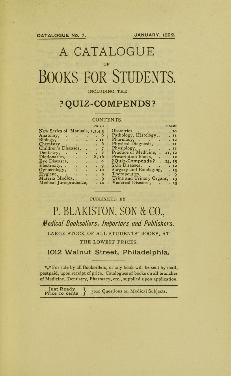 CATALOGUE No. 7. JANUARY, 1892. A CATALOGUE OF books for Students. INCLUDING THE ? QUIZ-COMPENDS ? CONTENTS. PAGE New Series of Manuals, 2,3,4,5 Obstetrics. . PAGE . IO Anatomy, . 6 Pathology, Histology,. . II Biology, . 11 Pharmacy, . . 12 Chemistry, . Children’s Diseases, . . 6 Physical Diagnosis, . II ■ 7 Physiology, . . II Dentistry, . 8 Practice of Medicine, . II, 12 Dictionaries, 8, 16 Prescription Books, . 12 Eye Diseases, • 9 ? Quiz-Compends ? . J4> 15 Electricity, . • 9 Skin Diseases, . 12 Gynaecology, . 10 Surgery and Bandaging, • *3 Hygiene, • 9 Therapeutics, . 9 Materia Medica, . • 9 Urine and Urinary Organs, 13 Medical Jurisprudence, . 10 Venereal Diseases, ■ 13 PUBLISHED BY P. BLAKISTON, SON & CO., Medical Booksellers, Importers and Publishers. LARGE STOCK OF ALL STUDENTS’ BOOKS, AT THE LOWEST PRICES. 1012 Walnut Street, Philadelphia. *** For sale by all Booksellers, or any book will be sent by mail, postpaid, upon receipt of price. Catalogues of books on all branches of Medicine, Dentistry, Pharmacy, etc., supplied upon application. Price1 u^cents } 3°°° Questions on Medical Subjects.