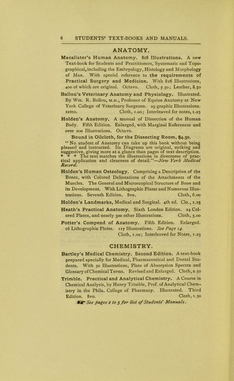 ANATOMY. Macalister’s Human Anatomy. 816 Illustrations. A new Text-book for Students and Practitioners, Systematic and Topo- graphical, including the Embryology, Histology and Morphology of Man. With special reference to the requirements of Practical Surgery and Medicine. With 816 Illustrations, 400 of which are original. Octavo. Cloth, 7.50; Leather, 8.50 Ballou’s Veterinary Anatomy and Physiology. Illustrated. By Wm. R. Ballou, m.d., Professor of Equine Anatomy at New York College of Veterinary Surgeons. 29 graphic Illustrations. i2mo. Cloth, 1.00; Interleaved for notes, 1.25 Holden’s Anatomy. A manual of Dissection of the Human Body. Fifth Edition. Enlarged, with Marginal References and over 200 Illustrations. Octavo. Bound in Oilcloth, for the Dissecting Room, $4.50. “No student of Anatomy can take up this book without being pleased and instructed. Its Diagrams are original, striking and suggestive, giving more at a glance than pages of text description. * * * The text matches the illustrations in directness of prac- tical application and clearness of detail.”—New York Medical Record. Holden’s Human Osteology. Comprising a Description of the Bones, with Colored Delineations of the Attachments of the Muscles. The General and Microscopical Structure of Bone and its Development. With Lithographic Plates and Numerous Illus- trations. Seventh Edition. 8vo. Cloth, 6.00 Holden’s Landmarks, Medical and Surgical. 4th ed. Clo., 1.25 Heath’s Practical Anatomy. Sixth London Edition. 24 Col- ored Plates, and nearly 300 other Illustrations. Cloth, 5.00 Potter’s Compend of Anatomy. Fifth Edition. Enlarged. 16 Lithographic Plates. 117 Illustrations. See Page 14. Cloth, 1.00; Interleaved for Notes, 1.25 CHEMISTRY. Bartley’s Medical Chemistry. Second Edition. A text-book prepared specially for Medical, Pharmaceutical and Dental Stu- dents. With 50 Illustrations, Plate of Absorption Spectra and Glossary of Chemical Terms. Revised and Enlarged. Cloth, 2.50 Trimble. Practical and Analytical Chemistry. A Course in Chemical Analysis, by Henry Trimble, Prof, of Analytical Chem- istry in the Phila. College of Pharmacy. Illustrated. Third Edition. 8vo. Cloth, 1.50