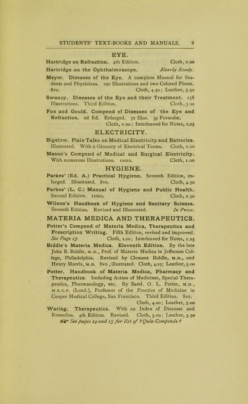 EYE. Hartridge on Refraction. 4th Edition. Cloth, 2.00 Hartridge on the Ophthalmoscope. Nearly Ready. Meyer. Diseases of the Eye. A complete Manual for Stu- dents and Physicians. 270 Illustrations and two Colored Plates. 8vo. Cloth, 4.50; Leather, 5.50 Swanzy. Diseases of the Eye and their Treatment. 158 Illustrations. Third Edition. Cloth, 3 00 Fox and Gould. Compend of Diseases of the Eye and Refraction. 2d Ed. Enlarged. 71 Illus. 39 Formulae. Cloth, 1.00 ; Interleaved for Notes, 1.25 ELECTRICITY. Bigelow. Plain Talks on Medical Electricity and Batteries. Illustrated. With a Glossary of Electrical Terms. Cloth, 1.00 Mason’s Compend of Medical and Surgical Electricity. With numerous Illustrations. i2mo. Cloth, 1.00 HYGIENE. Parkes’ (Ed. A.) Practical Hygiene. Seventh Edition, en- larged. Illustrated. 8vo. Cloth, 4.50 Parkes’ (L. C.) Manual of Hygiene and Public Health. Second Edition. i2mo. Cloth, 2.50 Wilson’s Handbook of Hygiene and Sanitary Science. Seventh Edition. Revised and Illustrated. In Press. MATERIA MEDICA AND THERAPEUTICS. Potter’s Compend of Materia Medica, Therapeutics and Prescription Writing. Fifth Edition, revised and improved. See Page ig. Cloth, 1.00; Interleaved for Notes, 1.25 Biddle’s Materia Medica. Eleventh Edition. By the late John B. Biddle, m.d.. Prof, of Materia Medica in Jefferson Col- lege, Philadelphia. Revised by Clement Biddle, m.d., and Henry Morris, m.d. 8vo., illustrated. Cloth, 4.25; Leather, 5.00 Potter. Handbook of Materia Medica, Pharmacy and Therapeutics. Including Action of Medicines, Special Thera- peutics, Pharmacology, etc. By Sami. O. L. Potter, m.d., m.r.c.p. (Lond.), Professor of the Practice of Medicine in Cooper Medical College, San Francisco. Third Edition. 8vo. Cloth, 4.00; Leather, 5.00 Waring. Therapeutics. With an Index of Diseases and Remedies. 4th Edition. Revised. Cloth, 3.00; Leather, 3.50
