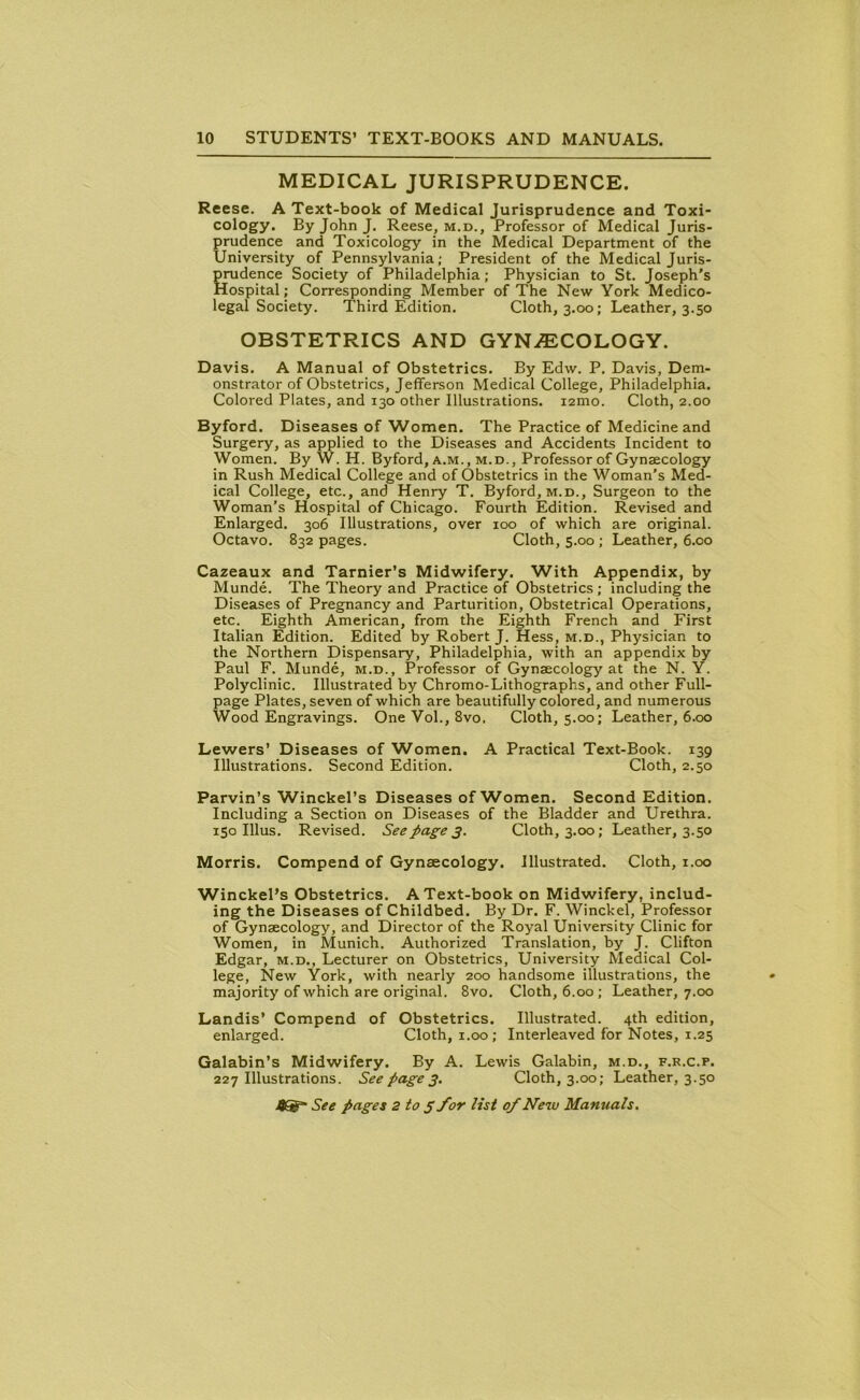 MEDICAL JURISPRUDENCE. Reese. A Text-book of Medical Jurisprudence and Toxi- cology. By John J. Reese, m.d., Professor of Medical Juris- prudence and Toxicology in the Medical Department of the University of Pennsylvania; President of the Medical Juris- prudence Society of Philadelphia; Physician to St. Joseph's Hospital; Corresponding Member of The New York Medico- legal Society. Third Edition. Cloth, 3.00; Leather, 3.50 OBSTETRICS AND GYNAECOLOGY. Davis. A Manual of Obstetrics. By Edw. P. Davis, Dem- onstrator of Obstetrics, Jefferson Medical College, Philadelphia. Colored Plates, and 130 other Illustrations. i2mo. Cloth, 2.00 Byford. Diseases of Women. The Practice of Medicine and Surgery, as applied to the Diseases and Accidents Incident to Women. By W.H. Byford, a.m., m.d., Professor of Gynaecology in Rush Medical College and of Obstetrics in the Woman’s Med- ical College, etc., and Henry T. Byford, m.d.. Surgeon to the Woman’s Hospital of Chicago. Fourth Edition. Revised and Enlarged. 306 Illustrations, over 100 of which are original. Octavo. 832 pages. Cloth, 5.00 ; Leather, 6.00 Cazeaux and Tarnier’s Midwifery. With Appendix, by Munde. The Theory and Practice of Obstetrics ; including the Diseases of Pregnancy and Parturition, Obstetrical Operations, etc. Eighth American, from the Eighth French and First Italian Edition. Edited by Robert J. Hess, m.d., Physician to the Northern Dispensary, Philadelphia, with an appendix by Paul F. Munde, m.d.. Professor of Gynaecology at the N. Y. Polyclinic. Illustrated by Chromo-Lithographs, and other Full- page Plates, seven of which are beautifully colored, and numerous Wood Engravings. One Vol., 8vo, Cloth, 5.00; Leather, 6.00 Lewers’ Diseases of Women. A Practical Text-Book. 139 Illustrations. Second Edition. Cloth, 2.50 Parvin’s Winckel’s Diseases of Women. Second Edition. Including a Section on Diseases of the Bladder and Urethra. 150 Illus. Revised. See page 3. Cloth, 3.00; Leather, 3.50 Morris. Compend of Gynaecology. Illustrated. Cloth, 1.00 Winckel’s Obstetrics. A Text-book on Midwifery, includ- ing the Diseases of Childbed. By Dr. F. Winckel, Professor of Gynaecology, and Director of the Royal University Clinic for Women, in Munich. Authorized Translation, by J. Clifton Edgar, m.d., Lecturer on Obstetrics, University Medical Col- lege, New York, with nearly 200 handsome illustrations, the majority of which are original. 8vo. Cloth, 6.00; Leather, 7.00 Landis’ Compend of Obstetrics. Illustrated. 4th edition, enlarged. Cloth, 1.00; Interleaved for Notes, 1.25 Galabin’s Midwifery. By A. Lewis Galabin, m.d., f.r.c.p. 227 Illustrations. Seepages. Cloth, 3.00; Leather, 3.50