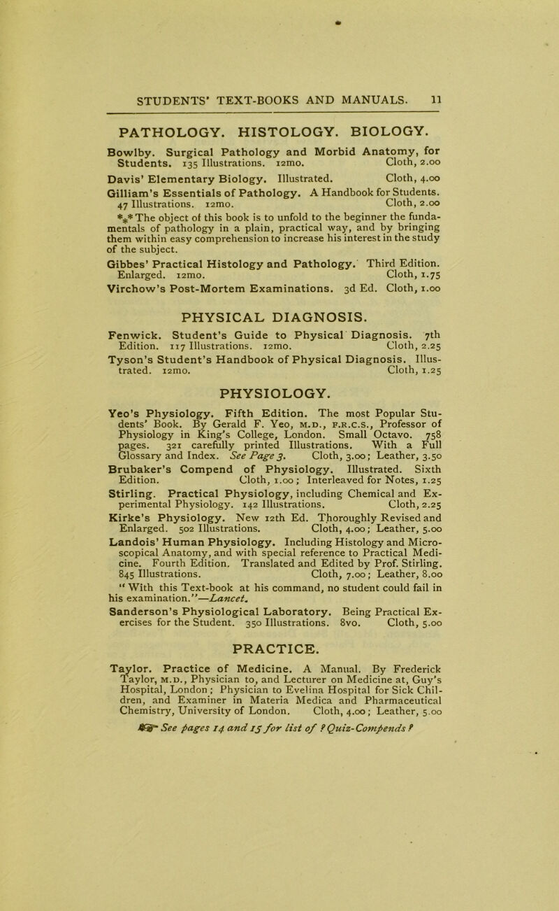 PATHOLOGY. HISTOLOGY. BIOLOGY. Bowlby. Surgical Pathology and Morbid Anatomy, for Students. 135 Illustrations, nmo. Cloth, 2.00 Davis’ Elementary Biology. Illustrated. Cloth, 4.00 Gilliam’s Essentials of Pathology. A Handbook for Students. 47 Illustrations. i2mo. Cloth, 2.00 *** The object of this book is to unfold to the beginner the funda- mentals of pathology in a plain, practical way, and by bringing them within easy comprehension to increase his interest in the study of the subject. Gibbes’ Practical Histology and Pathology. Third Edition. Enlarged. i2mo. Cloth, 1.75 Virchow’s Post-Mortem Examinations. 3d Ed. Cloth, 1.00 PHYSICAL DIAGNOSIS. Fenwick. Student’s Guide to Physical Diagnosis. 7th Edition. 117 Illustrations, umo. Cloth, 2.25 Tyson’s Student’s Handbook of Physical Diagnosis. Illus- trated. i2mo. Cloth, 1.25 PHYSIOLOGY. Yeo’s Physiology. Fifth Edition. The most Popular Stu- dents' Book. By Gerald F. Yeo, m.d., f.r.c.s.. Professor of Physiology in King’s College, London. Small Octavo. 758 pages. 321 carefully printed Illustrations. With a Full Glossary and Index. See Page 3. Cloth, 3.00; Leather, 3.50 Brubaker’s Compend of Physiology. Illustrated. Sixth Edition. Cloth, 1.00; Interleaved for Notes, 1.25 Stirling. Practical Physiology, including Chemical and Ex- perimental Physiology. 142 Illustrations. Cloth, 2.25 Kirke’s Physiology. New 12th Ed. Thoroughly Revised and Enlarged. 502 Illustrations. Cloth, 4.00; Leather, 5.00 Landois’ Human Physiology. Including Histology and Micro- scopical Anatomy, and with special reference to Practical Medi- cine. Fourth Edition. Translated and Edited by Prof. Stirling. 845 Illustrations. Cloth, 7.00; Leather, 8.00 “ With this Text-book at his command, no student could fail in his examination.”—Lancet. Sanderson’s Physiological Laboratory. Being Practical Ex- ercises for the Student. 350 Illustrations. 8vo. Cloth, 5.00 PRACTICE. Taylor. Practice of Medicine. A Manual. By Frederick Taylor, m.d., Physician to, and Lecturer on Medicine at, Guy’s Hospital, London ; Physician to Evelina Hospital for Sick Chil- dren, and Examiner in Materia Medica and Pharmaceutical Chemistry, University of London. Cloth, 4.00; Leather, 5.00
