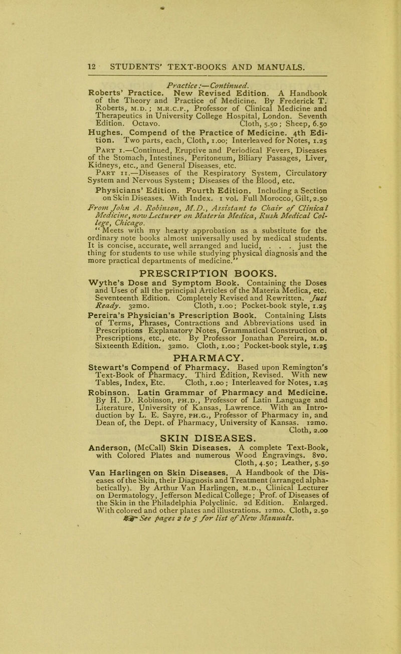 Practice :— Contimied. Roberts’ Practice. New Revised Edition. A Handbook of the Theory and Practice of Medicine. By Frederick T. Roberts, m.d. ; m.r.c.p., Professor of Clinical Medicine and Therapeutics in University College Hospital, London. Seventh Edition. Octavo. Cloth, 5.50 ; Sheep, 6.50 Hughes. Compend of the Practice of Medicine. 4th Edi- tion. Two parts, each, Cloth, 1.00; Interleaved for Notes, 1.25 Part i.—Continued, Eruptive and Periodical Fevers, Diseases of the Stomach, Intestines, Peritoneum, Biliary Passages, Liver, Kidneys, etc., and General Diseases, etc. Part ii.—Diseases of the Respiratory System, Circulatory System and Nervous System; Diseases of the Blood, etc. Physicians’ Edition. Fourth Edition. Including a Section on Skin Diseases. With Index. 1 vol. Full Morocco, Gilt, 2.50 From John A. Robinson, M.D., Assistant to Chair of Clinical Medicine, now Lecturer on Materia Medica, Rush Medical Col- lege, Chicago. “ Meets with my hearty approbation as a substitute for the ordinary note books almost universally used by medical students. It is concise, accurate, well arranged and lucid, . . . just the thing for students to use while studying physical diagnosis and the more practical departments of medicine.” PRESCRIPTION BOOKS. Wythe’s Dose and Symptom Book. Containing the Doses and Uses of all the principal Articles of the Materia Medica, etc. Seventeenth Edition. Completely Revised and Rewritten. Just Ready. 32010. Cloth, 1.00; Pocket-book style, 1.25 Pereira’s Physician’s Prescription Book. Containing Lists of Terms, Phrases, Contractions and Abbreviations used in Prescriptions Explanatory Notes, Grammatical Construction of Prescriptions, etc., etc. By Professor Jonathan Pereira, m.d. Sixteenth Edition. 32100. Cloth, 1.00; Pocket-book style, 1.25 PHARMACY. Stewart’s Compend of Pharmacy. Based upon Remington’s Text-Book of Pharmacy. Third Edition, Revised. With new Tables, Index, Etc. Cloth, 1.00 ; Interleaved for Notes, 1.25 Robinson. Latin Grammar of Pharmacy and Medicine. By H. D. Robinson, ph.d., Professor of Latin Language and Literature, University of Kansas, Lawrence. With an Intro- duction by L. E. Sayre, ph.g., Professor of Pharmacy in, and Dean of, the Dept, of Pharmacy, University of Kansas. i2mo. Cloth, 2.00 SKIN DISEASES. Anderson, (McCall) Skin Diseases. A complete Text-Book, with Colored Plates and numerous Wood Engravings. 8vo. Cloth, 4.50; Leather, 5.50 Van Harlingen on Skin Diseases. A Handbook of the Dis- eases of the Skin, their Diagnosis and Treatment (arranged alpha- betically). By Arthur Van Harlingen, m.d., Clinical Lecturer on Dermatology, Jefferson Medical College; Prof, of Diseases of the Skin in the Philadelphia Polyclinic. 2d Edition. Enlarged. With colored and other plates and illustrations. i2mo. Cloth, 2.50