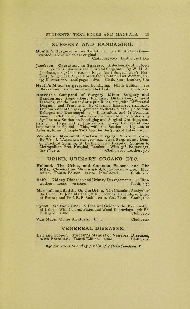 SURGERY AND BANDAGING. Moullin’s Surgery, A new Text-Book. 500 Illustrations (some colored), 200 of which are original. Cloth, net 7.00; Leather, net 8.00 Jacobson. Operations in Surgery. A Systematic Handbook for Physicians, Students and Hospital Surgeons. By W. H. A. Jacobson, b.a., Oxon. f.r.c.s. Eng.; Ass’t Surgeon Guy’s Hos- pital ; Surgeon at Royal Hospital for Children and Women, etc. 199 Illustrations. 1006 pages. 8vo. Cloth. 5.00; Leather, 6.00 Heath's Minor Surgery, and Bandaging. Ninth Edition. 142 Illustrations. 60 Formulae and Diet Lists. Cloth, 2.00 Horwitz’s Compend of Surgery, Minor Surgery and Bandaging, Amputations, Fractures, Dislocations, Surgical Diseases, and the Latest Antiseptic Rules, etc., with Differential Diagnosis and Treatment. By Orville Horwitz, b.s., m.d.. Demonstrator of Surgery, Jefferson Medical College. 4th edition. Enlarged and Rearranged. 136 Illustrations and 84 Formulae. i2mo. Cloth, 1.00 ; Interleaved for the addition of Notes, 1.25 ***The new Section on Bandaging and Surgical Dressings, con- sists of 32 Pages and 41 Illustrations. Every Bandage of any importance is figured. This, with the Section on Ligation of Arteries, forms an ample Text-book for the Surgical Laboratory. Walsham. Manual of Practical Surgery. Third Edition. By Wm. J. Walsham, m.d., f.r.c.s., Asst. Surg. to, and Dem of Practical Surg. in, St. Bartholomew’s Hospital; Surgeon to Metropolitan Free Hospital, London. With 318 Engravings. See Page 2. Cloth, 3.00; Leather, 3.50 URINE, URINARY ORGANS, ETC. Holland. The Urine, and Common Poisons and The Milk. Chemical and Microscopical, for Laboratory Use. Illus- trated. Fourth Edition. i2mo. Interleaved. Cloth, 1.00 Ralfe. Kidney Diseases and Urinary Derangements. 42 Illus- trations. i2mo. 572 pages. Cloth, 2.75 Marshall and Smith. On the Urine. The Chemical Analysis of theUrine. By John Marshall, m.d., Chemical Laboratory, Univ. of Penna; and Prof. E. F. Smith, ph.d. Col. Plates. Cloth, 1.00 Tyson. On the Urine. A Practical Guide to the Examination of Urine. With Colored Plates and Wood Engravings. 7th Ed. Enlarged. i2mo. Cloth, 1.50 Van Niiys, Urine Analysis. Illus. Cloth, 2.00 VENEREAL DISEASES. Hill and Cooper. Student’s Manual of Venereal Diseases, with Formulae. Fourth Edition. i2mo. Cloth, 1.00