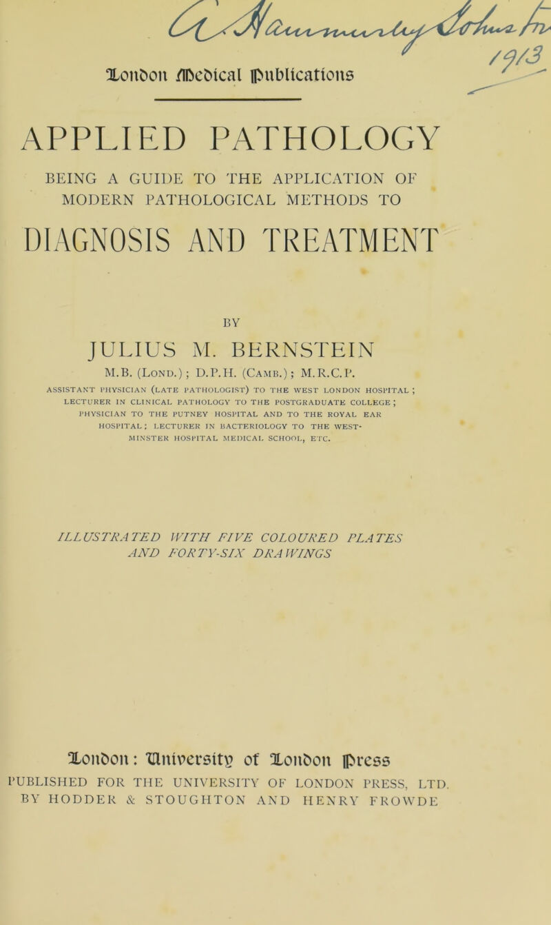 APPLIED PATHOLOGY BEING A GUIDE TO THE APPLICATION OF MODERN PATHOLOGICAL METHODS TO DIAGNOSIS AND TREATMENT BY JULIUS M. BERNSTEIN M.B. (Lond.); D.r.H. (Camb.); M.R.C.I’. ASSISTANT PHYSICIAN (lATE PATHOLOGIST) TO THE WEST LONDON HOSPITAL ; LECTURER IN CLINICAL PATHOLOGY TO THE POSTGRADUATE COLLEGE; PHYSICIAN TO THE PUTNEY HOSPITAL AND TO THE ROYAL EAR HOSPITAL: LECTURER IN BACTERIOLOGY TO THE WEST- MINSTER HOSPITAL MEDICAL SCHOOL, ETC. ILLUSTRATED WITH FIVE COLOURED ELATES A AH FOR TV-SIX DRAWINGS Xoiibon: 'dlnipccsiu^ ot Xonbon press BUBLISHED FOR THE UNIVERSITY OF LONDON PRESS, LTD. BY HODDER & STOUGHTON AND HENRY FROWDE