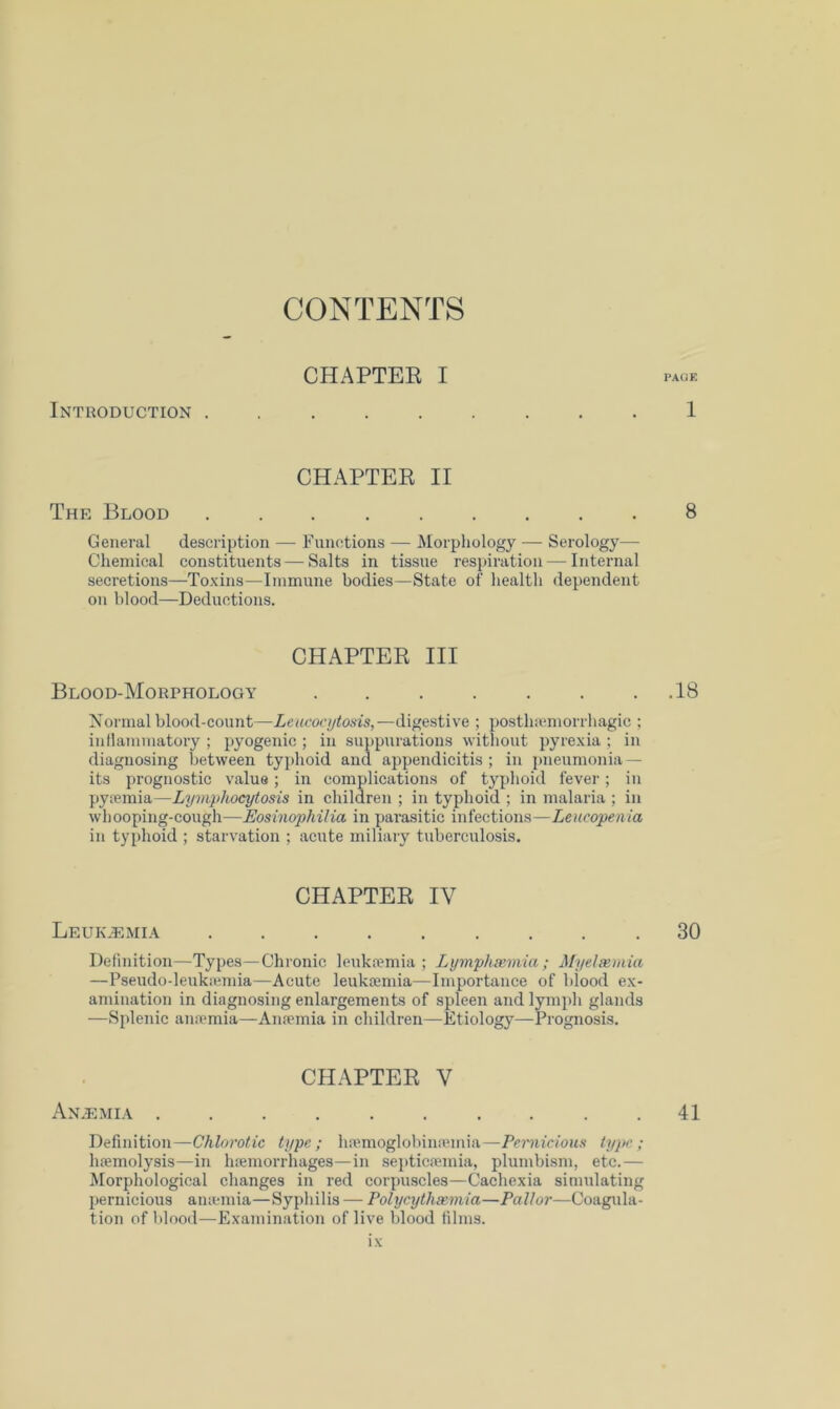 CHAPTEE I Introduction ......... 1 CHAPTER II The Blood 8 General description — Functions — Morphology — Serology— Chemical constituents — Salts in tissue resjiiration — Internal secretions—To.Kins—Immune bodies—State of health dependent on blood—Deductions. CHAPTER III Blood-Morphology 18 Normal blood-count—Leucoct/tosis,—digestive ; posthiemorrhagic ; inllammatory ; pyogenic ; in suppurations without pyre.xia ; in diagnosing between typhoid and appendicitis ; in pneumonia — its prognostic value; in complications of typhoid fever; in pyjemia—Lymphocytosis in chilaren ; in typhoid ; in malaria ; in whooping-cough—JEosinophilia in parasitic infections—Leucopenia in typhoid ; starvation ; acute miliary tuberculosis. CHAPTER IV Leuk.t;mi.\ .30 Definition—Types—Chronic leukiemia ; Lymphsemia ; Myelscmia —Pseudo-leukiemia—Acute leukaemia—Importance of blood ex- amination in diagnosing enlargements of spleen and lymph glands —Splenic an.Tmia—Anaemia in children—Etiology—Prognosis. CHAPTER V Anaemia . . .41 Definition—Chlorotic type; haemoglobinaunia—Pernicious type; haemolysis—in Inemorrhages—in septicaemia, plumbism, etc.— Morphological changes in red corpuscles—Cachexia simulating pernicious aniemia—Syphilis — Polycythsemia—Pallor—Coagula- tion of blood—Examination of live blood films.