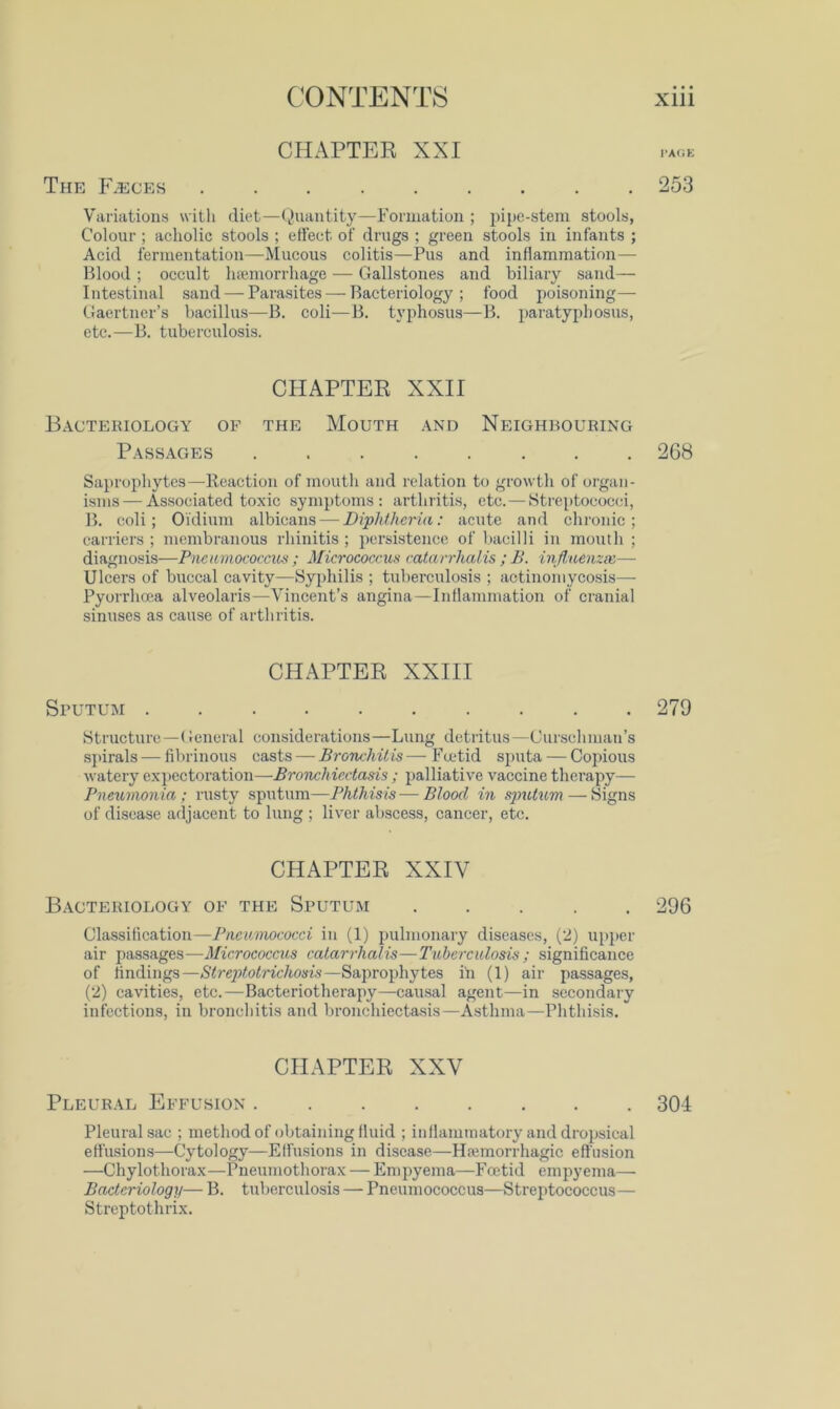 CHAPTEK XXI The IAeces 253 Variations with diet—(^Uiantity—Formation ; i)ij)c-steni stools, Colour ; acholic stools ; effect of drugs ; green stools in infants ; Acid fermentation—Mucous colitis—Pus and inflammation—■ Blood ; occult hfemorrhage — Gallstones and biliary sand- intestinal sand — Parasites — Bacteriology; food poisoning—■ Gaertner’s bacillus—B. coli—B. typhosus—B. paratyphosus, etc.—B. tuberculosis. CHAPTEE XXII Bacteriology of the Mouth and Neighbouring Passages 268 Saprophytes—Reaction of moutli and relation to growth of organ- isms— Associated toxic symptoms: arthritis, etc.—Streptococci, B. coli; Oidium albicans — Diphtheria: acute and chi’onic ; carriers; membranous rhinitis; j>ersistence of bacilli in mouth ; diagnosis—Pneumococcus ; Micrococcus catarrhalis ; B. injluenzai— Ulcers of buccal cavity—Syphilis ; tuberculosis ; actinomycosis— Pyorrhcea alveolaris—Vincent’s angina—Inflammation of cranial sinuses as eause of arthritis. CHAPTER XXIII Sputum .......... 279 Strueturc—(ieneral considerations—Lung detritus—Gurschman’s spirals — fibrinous — Bronchitis— Fadid sputa — Copious watery exj)ectoration—Bronchiectasis ; palliative vaccine therapy— Pneumonia; rusty sputum—Phthisis-—Blood in — Signs of disease adjaeent to lung ; liver abseess, cancer, etc. CHAPTER XXIV Bacteriology of the Sputum ..... 296 Classification—Pncunwcocci in (1) pulmonary diseases, (2) upper air passages—Micrococcus catarrhalis—Tuberculosis ; significance of findings—Strc])totrichosis—Saprophytes iii (1) air passages, (2) cavities, etc.—Bacteriotherapy—causal agent—in secondary infections, in bronchitis and bronclucctasis—Asthma—Phthisis. CHAPTER XXV Pleural Effusion 304 Pleural sac ; method of obtaining fluid ; inflammatory and dropsical ett'usions—Cytology—Effusions in disease—Hemorrhagic effusion —Chylothorax—Pneumothorax — Empyema—Foetid empyema— Bacteriology— B. tuberculosis — Pneumococcus—Streptococcus— Streptothrix.