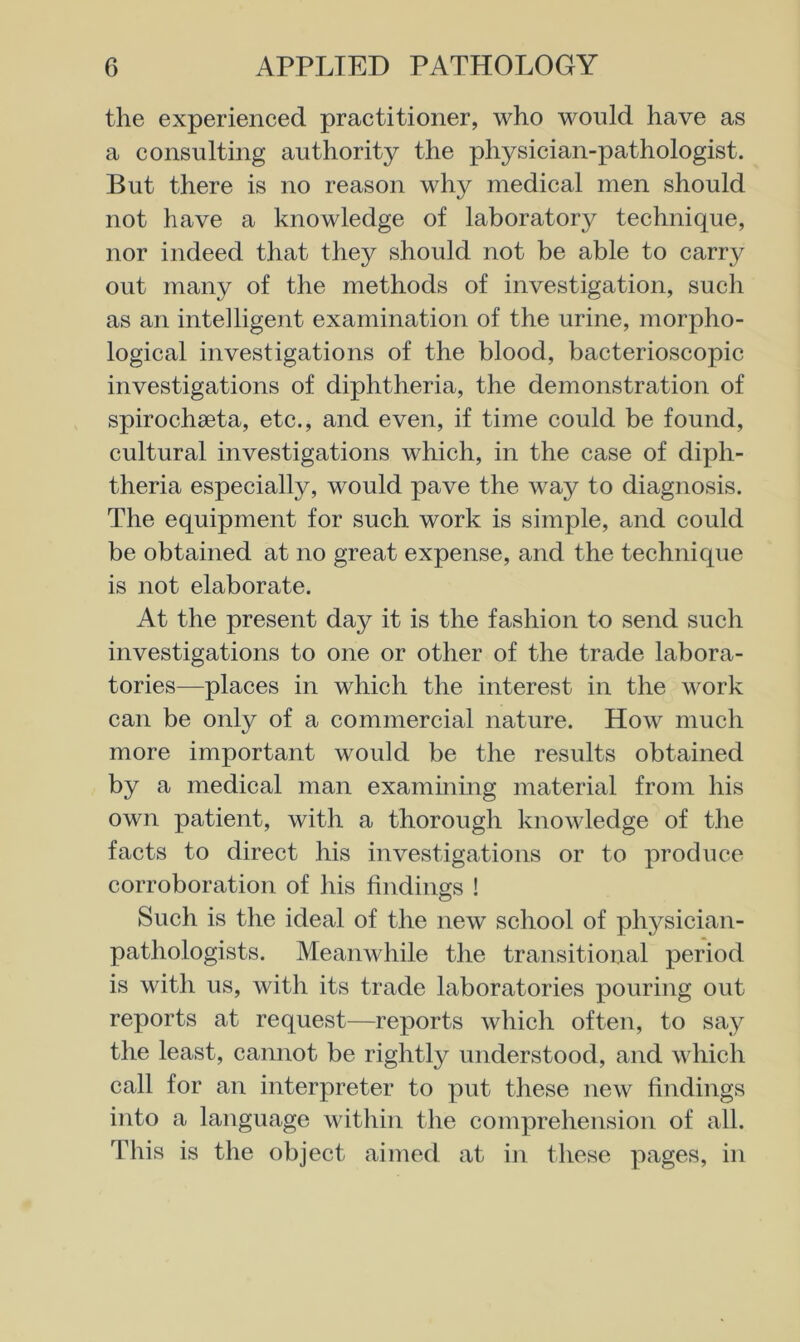 the experienced practitioner, who would have as a consulting authority the physician-pathologist. But there is no reason why medical men should not have a knowledge of laboratory technique, nor indeed that they should not be able to carry out many of the methods of investigation, such as an intelligent examination of the urine, morpho- logical investigations of the blood, bacterioscopic investigations of diphtheria, the demonstration of spirochseta, etc., and even, if time could be found, cultural investigations which, in the case of diph- theria especially, would pave the way to diagnosis. The equipment for such work is simple, and could be obtained at no great expense, and the technique is not elaborate. At the present day it is the fashion to send such investigations to one or other of the trade labora- tories—places in which the interest in the work can be only of a commercial nature. How much more important would be the results obtained by a medical man examining material from his own patient, with a thorough knowledge of the facts to direct his investigations or to produce corroboration of his findings ! Such is the ideal of the new school of physician- pathologists. Meanwhile the transitional period is with us, with its trade laboratories pouring out reports at request—reports which often, to say the least, cannot be rightly understood, and which call for an interpreter to put these new findings into a language within the comprehension of all. This is the object aimed at in these pages, in