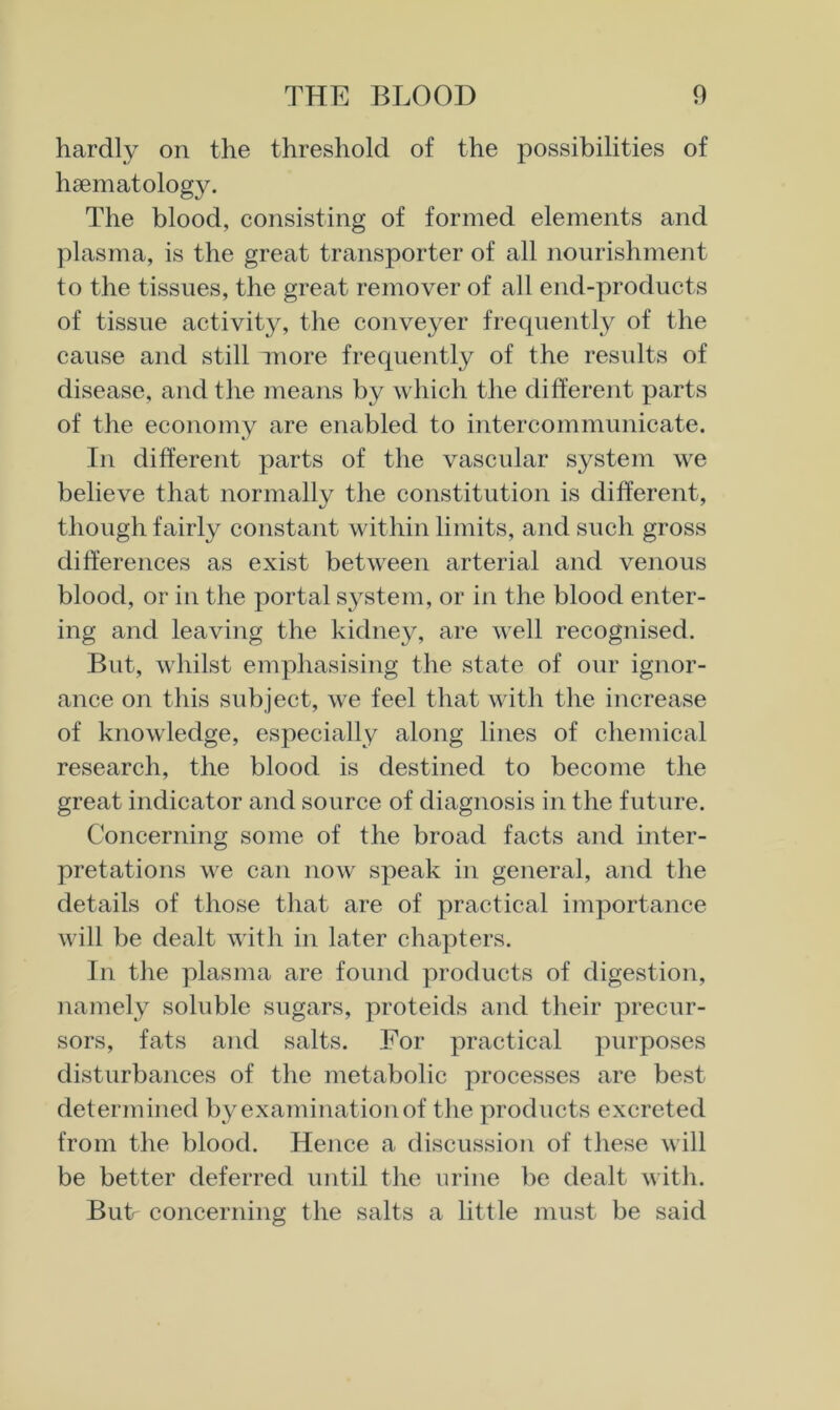 hardly on the threshold of the possibilities of haematology. The blood, consisting of formed elements and plasma, is the great transporter of all nourishment to the tissues, the great remover of all end-products of tissue activity, the conveyer frequently of the cause and still more frequently of the residts of disease, and the means by which the different parts of the economy are enabled to intercommunicate. In different parts of the vascular system we believe that normally the constitution is different, though fairly constant within limits, and such gross differences as exist between arterial and venous blood, or in the portal system, or in the blood enter- ing and leaving the kidney, are well recognised. But, whilst emphasising the state of our ignor- ance on this subject, we feel that with the increase of knowledge, especially along lines of chemical research, the blood is destined to become the great indicator and source of diagnosis in the future. Concerning some of the broad facts and inter- pretations we can now speak in general, and the details of those that are of practical importance will be dealt with in later chapters. In the plasma are found products of digestion, namely soluble sugars, proteids and their precur- sors, fats and salts. For practical purposes disturbances of the metabolic processes are best determined by examination of tlie products excreted from the blood. Hence a discussion of these will be better deferred until the urine be dealt with. Butr concerning the salts a little must be said