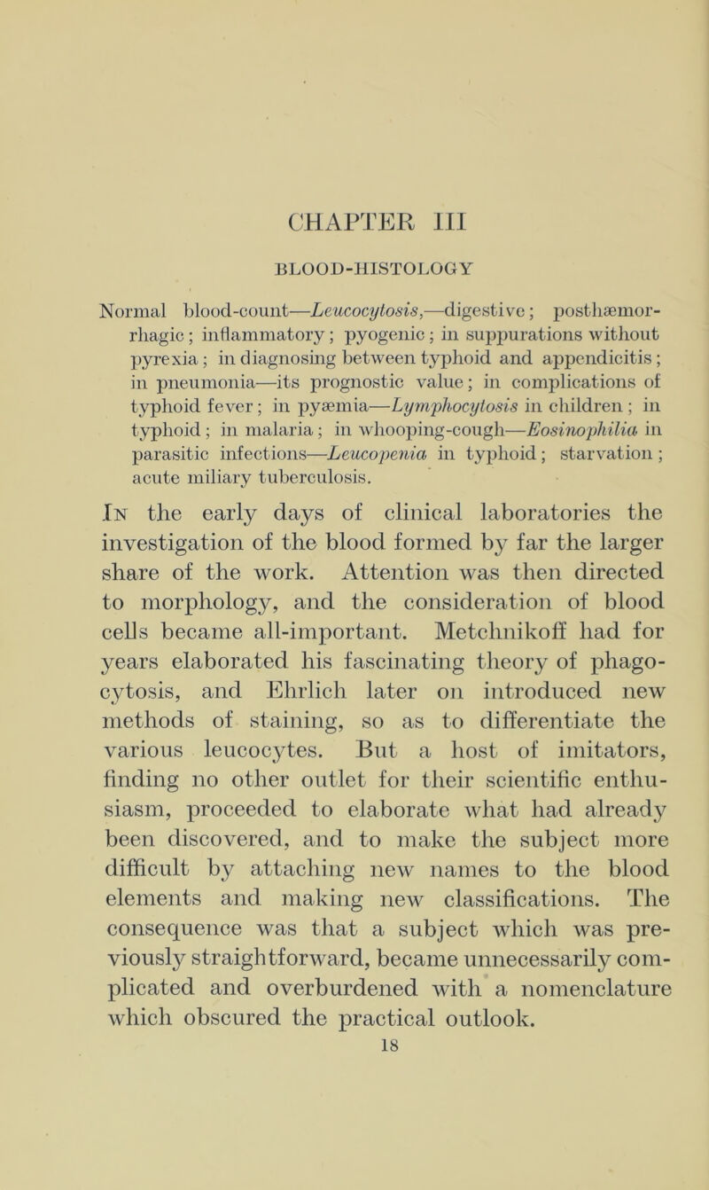 CHAPTER HI BLOOD-HISTOLOGY Normal blood-count—Leucocytosis,—digestive; postlisemor- rliagic; inflammatory; pyogenic ; in suppurations without pyrexia; in diagnosing between typhoid and appendicitis; in iDneumonia—its prognostic value; in complications of typhoid fever; in pyaemia—Lym^jhocyiosis in children ; in typhoid ; in malaria; in whooping-cough—Eosinophilia in parasitic infections—Leucopenia in typhoid ; starvation ; acute miliary tuberculosis. In the early days of clinical laboratories the investigation of the blood formed b}^ far the larger share of the work. Attention was then directed to morphology, and the consideration of blood cells became all-important. Metchnikoff had for years elaborated his fascinating theory of phago- cytosis, and Ehrlich later on introduced new methods of staining, so as to differentiate the various leucocytes. But a host of imitators, finding no other outlet for their scientific enthu- siasm, proceeded to elaborate what had already been discovered, and to make the subject more difficult by attaching new names to the blood elements and making new classifications. The consequence was that a subject which was pre- viously straightforward, became unnecessarily com- plicated and overburdened with a nomenclature which obscured the practical outlook.