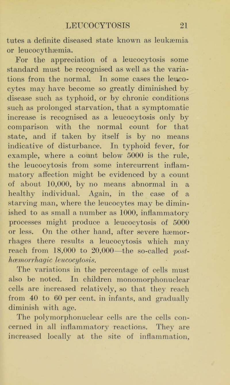 tutes a definite diseased state known as leukaemia or leucocythaemia. For the appreciation of a leucocytosis some standard must be recognised as well as the varia- tions from the normal. In some cases the leuco- cytes may have become so greatly diminished by disease such as typhoid, or by chronic conditions such as prolonged starvation, that a symptomatic increase is recognised as a leucocytosis only by comparison with the normal count for that state, and if taken by itself is by no means indicative of disturbance. In typhoid fever, for example, where a count below 5000 is the rule, the leucocytosis from some intercurrent inflam- matory affection might be evidenced by a count of about 10,000, by no means abnormal in a healthy individual. Again, in the case of a starving man, where the leucocytes may be dimin- ished to as small a number as 1000, inflammatorv processes might produce a leucocytosis of 5000 or less. On the other hand, after severe haemor- rhages there results a leucocytosis which may reach from 18,000 to 20,000—the so-called posf- hcemorrhagic lencocyto.^is. The variations in the percentage of cells must also be noted. In children monomorphonuclear cells are increased relatively, so that they reach from 40 to 60 per cent, in infants, and gradually diminish with age. The polymorphonuclear cells are the cells con- cerned in all inflammatory reactions. They are increased locally at the site of inflammation.
