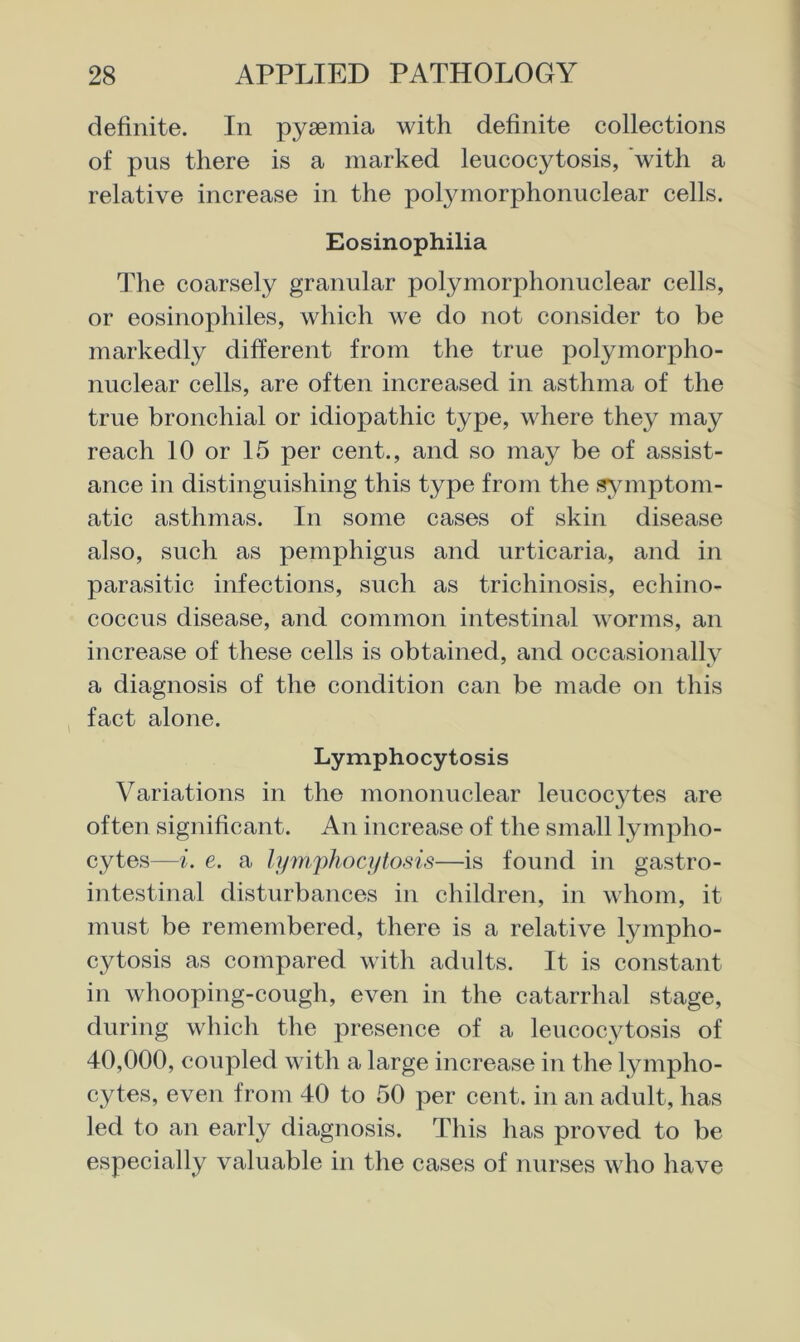 definite. In pyaemia with definite collections of pus there is a marked leucocytosis, 'with a relative increase in the polymorphonuclear cells. Eosinophilia The coarsely granular polymorphonuclear cells, or eosinophiles, which we do not consider to be markedly different from the true polymorpho- nuclear cells, are often increased in asthma of the true bronchial or idiopathic type, where they may reach 10 or 15 per cent., and so may be of assist- ance in distinguishing this type from the symptom- atic asthmas. In some cases of skin disease also, such as pemphigus and urticaria, and in parasitic infections, such as trichinosis, echino- coccus disease, and common intestinal worms, an increase of these cells is obtained, and occasionally a diagnosis of the condition can be made on this , fact alone. Lymphocytosis Variations in the mononuclear leucocjTes are often significant. An increase of the small lympho- cytes—i. e. a hpuphoqifosis—is found in gastro- intestinal disturbances in children, in whom, it must be remembered, there is a relative lympho- cytosis as compared with adults. It is constant in whooping-cough, even in the catarrhal stage, during which the presence of a leucocytosis of 40,000, coupled with a large increase in the lympho- cytes, even from 40 to 50 per cent, in an adult, has led to an early diagnosis. This has proved to be especially valuable in the cases of nurses who have