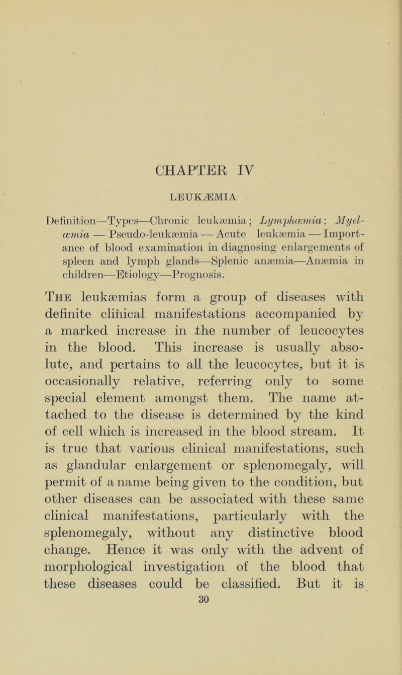 CHAPTER IV LEUKEMIA Detiiiition—Types—Chronic leuUaimia; LympAcemm; Myel- ccmia — Pseudo-leukaemia •— Acute leukaemia — Import- ance of blood examination in diagnosing enlargements of spleen and lymph glands—Splenic anaemia—Anaemia in children—Etiology—Prognosis. The leukaemias form a group of diseases with definite clinical manifestations accompanied by a marked increase in .the number of leucocytes in the blood. This increase is usually abso- lute, and pertains to all the leucocytes, but it is occasionally relative, referring only to some special element amongst them. The name at- tached to the disease is determined by the kind of cell which is increased in the blood stream. It is true that various clinical manifestations, such as glandular enlargement or splenomegaly, will permit of a name being given to the condition, but other diseases can be associated with these same clinical manifestations, particularly with the splenomegaly, without any distinctive blood change. Hence it was only with the advent of morphological investigation of the blood that these diseases could be classified. But it is