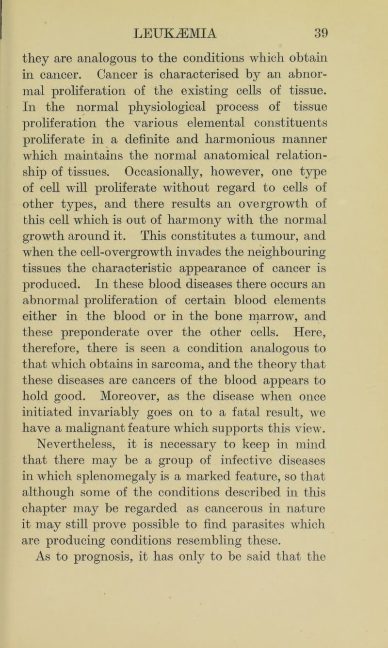 they are analogous to the conditions which obtain in cancer. Cancer is characterised by an abnor- mal proliferation of the existing cells of tissue. In the normal physiological process of tissue proliferation the various elemental constituents prohferate in a definite and harmonious manner which mamtains the normal anatomical relation- ship of tissues. Occasionally, however, one type of cell will proliferate without regard to cells of other types, and there results an overgrowth of this cell which is out of harmony with the normal growth around it. This constitutes a tumour, and when the cell-overgrowth invades the neighbouring tissues the characteristic appearance of cancer is produced. In these blood diseases there occurs an abnormal proliferation of certain blood elements either in the blood or in the bone rnarrow, and these preponderate over the other cells. Here, therefore, there is seen a condition analogous to that which obtains in sarcoma, and the theory that these diseases are cancers of the blood appears to hold good. Moreover, as the disease when once initiated invariably goes on to a fatal result, we have a malignant feature which supports this view. Nevertheless, it is necessary to keep in mind that there may be a group of infective diseases in which splenomegaly is a marked feature, so that although some of the conditions described in this chapter may be regarded as cancerous in nature it may stiU prove possible to find parasites which are producing conditions resembling these. As to prognosis, it has only to be said that the