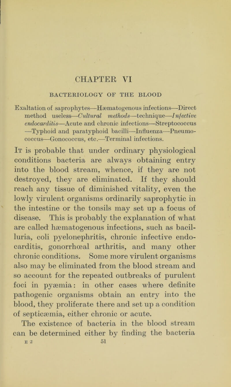 BACTERIOLOGY OF THE BLOOD Exaltation of saprophytes—Hsematogenoiis infections—Direct method useless—Cultural methods—technique—Infective endocarditis—Acute and chronic infections—Streptococcus —Typhoid and paratyphoid bacilli—Influenza—-Pneumo- coccus—Gonococcus, etc.—Terminal infections. It is probable that under ordinary physiological conditions bacteria are always obtaining entry into the blood stream, whence, if they are not destroyed, they are eliminated. If they should reach any tissue of diminished vitality, even the lowly virulent organisms ordinarily saprophytic in the intestine or the tonsils may set up a focus of disease. This is probably the explanation of what are called haematogenous infections, such as bacil- luria, coli pyelonephritis, chronic infective endo- carditis, gonorrhoeal arthritis, and many other chronic conditions. Some more virulent organisms also may be eliminated from the blood stream and so account for the repeated outbreaks of purulent foci in pyaemia: in other cases where definite pathogenic organisms obtain an entry into the blood, they proliferate there and set up a condition of septicaemia, either chronic or acute. The existence of bacteria in the blood stream can be determined either by finding the bacteria