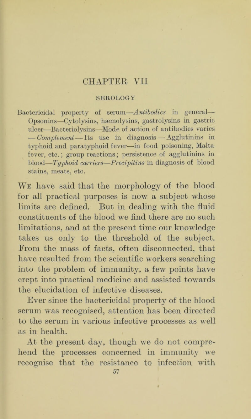 SEROLOGY Bactericidal property of serum—Antibodies in general— Opsonins—Cytolysins, hsemolysins, gastrolysins in gastric ulcer—Bacteriolysins—Mode of action of antibodies varies — Complement — Its use in diagnosis — Agglutinins in typhoid and paratyphoid fever—in food poisoning, Malta fever, etc.; group reactions; persistence of agglutinins in blood—Typhoid earners—Precipitins in diagnosis of blood stains, meats, etc. We have said that the morphology of the blood for all practical purposes is now a subject whose limits are defined. But in dealing with the fluid constituents of the blood we find there are no such limitations, and at the present time our knowledge takes us only to the threshold of the subject. From the mass of facts, often disconnected, that have resulted from the scientific workers searching into the problem of immunity, a few points have crept into practical medicine and assisted towards the elucidation of infective diseases. Ever since the bactericidal property of the blood serum was recognised, attention has been directed to the serum in various infective processes as well as in health. At the present day, though we do not compre- hend the processes concerned in immunity we recognise that the resistance to infection with 57 I