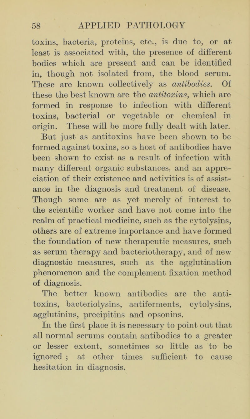 toxins, bacteria, proteins, etc., is due to, or at least is associated with, the presence of different bodies which are present and can be identified in, though not isolated from, the blood serum. These are known collectively as antibodies. Of these the best known are the antitoxins, which are formed in response to infection with different toxins, bacterial or vegetable or chemical in origin. These will be more fully dealt with later. But just as antitoxins have been shown to be formed against toxins, so a host of antibodies have been shown to exist as a result of infection with many different organic substances, and an appre- ciation of their existence and activities is of assist- ance in the diagnosis and treatment of disease. Though some are as yet merely of interest to the scientific worker and have not come into the realm of practical medicine, such as the cytolysins, others are of extreme importance and have formed the foundation of new therapeutic measures, such as serum therapy and bacteriotherap}^, and of new diagnostic measures, such as the agglutmation phenomenon and the complement fixation method of diagnosis. The better known antibodies are the anti- toxins, bacteriolysins, antiferments, cytolysins, agglutinins, precipitins and opsonins. In the first place it is necessary to point out that all normal serums contain antibodies to a greater or lesser extent, sometimes so little as to be ignored ; at other times sufficient to cause hesitation in diagnosis.