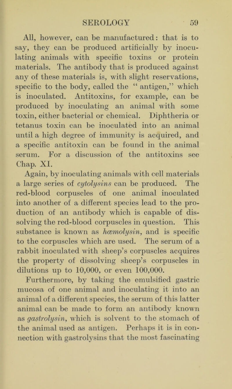 All, however, can be manufactured: that is to say, they can be produced artificially by inocu- lating animals with specific toxins or protein materials. The antibody that is produced against any of these materials is, with slight reservations, specific to the body, called the “ antigen,” which is inoculated. Antitoxins, for example, can be produced by inoculating an animal with some toxin, either bacterial or chemical. Diphtheria or tetanus toxin can be inoculated into an animal until a high degree of immunity is acquired, and a specific antitoxin can be found in the animal serum. For a discussion of the antitoxins see Chap. XI. Again, by inoculating animals with cell materials a large series of cytolysins can be produced. The red-blood corpuscles of one animal inoculated into another of a different species lead to the pro- duction of an antibody which is capable of dis- solving the red-blood corpuscles in question. This substance is known as hcemolysin, and is specific to the corpuscles which are used. The serum of a rabbit inoculated with sheep’s corpuscles acquires the property of dissolving sheep’s corpuscles in dilutions up to 10,000, or even 100,000. Furthermore, by taking the emulsified gastric mucosa of one animal and inoculating it into an animal of a different species, the serum of this latter animal can be made to form an antibody known as gastrolysin, which is solvent to the stomach of the animal used as antigen. Perhaps it is in con- nection with gastrolysins that the most fascinating