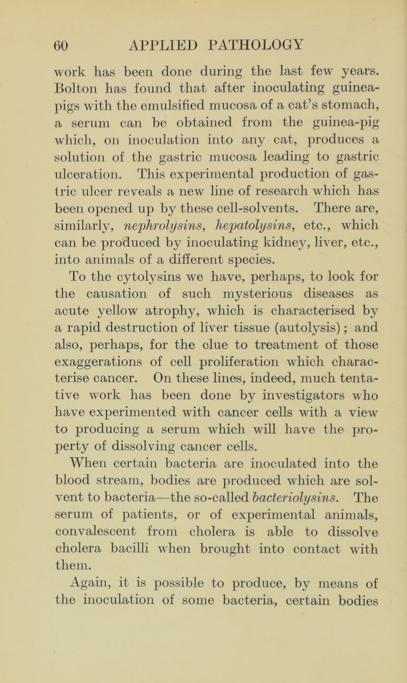 work has been done during the last few years. Bolton has found that after inoculating guinea- pigs with the emulsified mucosa of a cat’s stomach, a serum can be obtained from the guinea-pig which, on inoculation into any cat, produces a solution of the gastric mucosa leading to gastric idceration. This experimental production of gas- tric ulcer reveals a new line of research which has been opened up by these cell-solvents. There are, similarly, nephrolysins, hepatolysins, etc., which can be produced by inoculating kidney, liver, etc., into animals of a different species. To the cytolysins we have, perhaps, to look for the causation of such mysterious diseases as acute yellow atrophy, which is characterised by a rapid destruction of liver tissue (autolysis); and also, perhaps, for the clue to treatment of those exaggerations of cell proliferation which charac- terise cancer. On these lines, indeed, much tenta- tive work has been done by investigators who have experimented with cancer cells with a view to producing a serum which will have the pro- perty of dissolving cancer cells. When certain bacteria are inoculated into the blood stream, bodies are produced which are sol- vent to bacteria—the so-called bacteriolysins. The serum of patients, or of experimental animals, convalescent from cholera is able to dissolve cholera bacilli when brought into contact with them. Again, it is possible to produce, by means of the inoculation of some bacteria, certain bodies