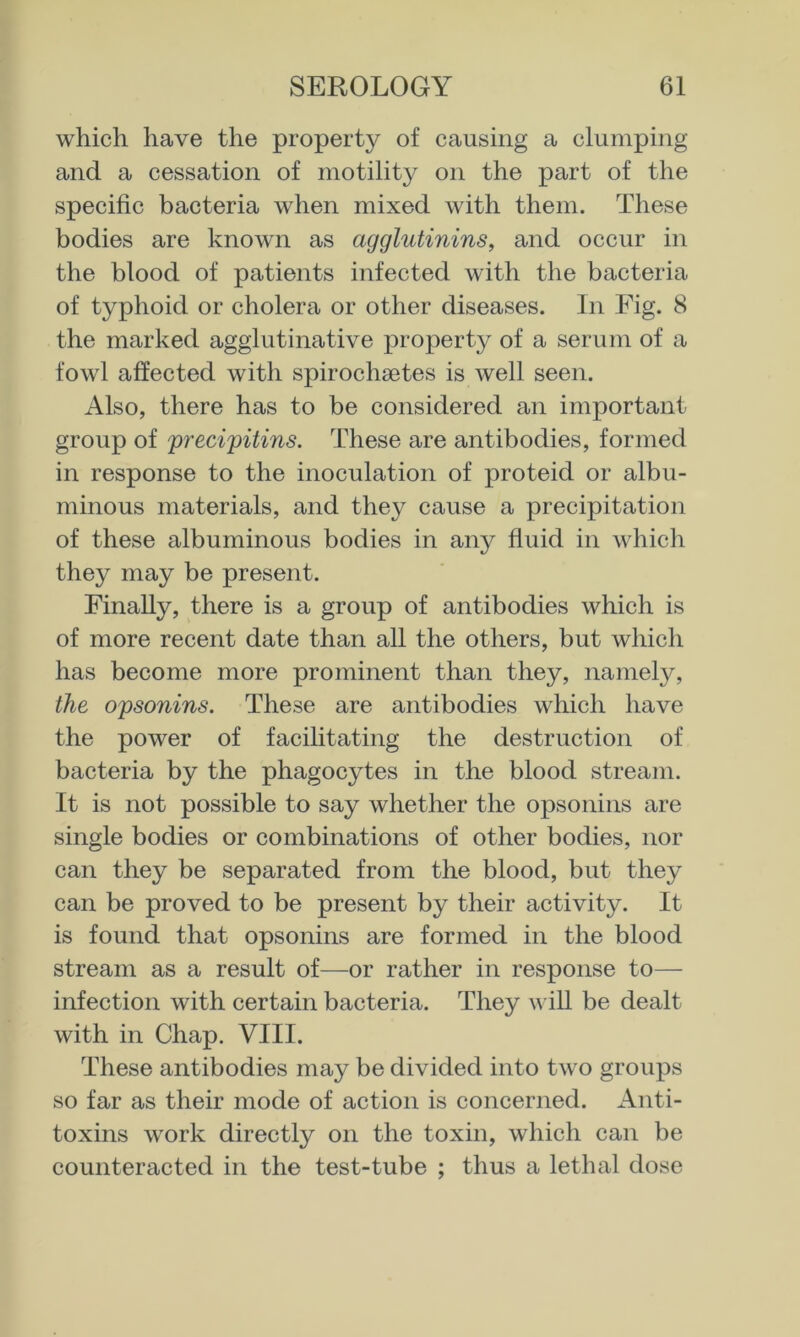 which have the property of causing a clumping and a cessation of motility on the part of the specific bacteria when mixed with them. These bodies are known as agglutinins^ and occur in the blood of patients infected with the bacteria of typhoid or cholera or other diseases. In Fig. 8 the marked agglutinative property of a serum of a fowl affected with spirochaetes is Avell seen. Also, there has to be considered an important group of precifitins. These are antibodies, formed in response to the inoculation of proteid or albu- minous materials, and they cause a precipitation of these albuminous bodies in any fluid in which they may be present. Finally, there is a group of antibodies which is of more recent date than all the others, but which has become more prominent than they, namely, the opsonins. These are antibodies which have the power of facilitating the destruction of bacteria by the phagocytes in the blood stream. It is not possible to say whether the opsonins are single bodies or combinations of other bodies, nor can they be separated from the blood, but they can be proved to be present by their activity. It is found that opsonins are formed in the blood stream as a result of—-or rather in response to— infection with certain bacteria. They vfill be dealt with in Chap. VIII. These antibodies may be divided into two groups so far as their mode of action is concerned. Anti- toxins work directly on the toxin, which can be counteracted in the test-tube ; thus a lethal dose