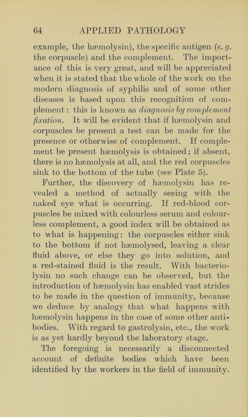 example, the hsemolysin), the specific antigen (e. g. the corpuscle) and the complement. The import- ance of this is very great, and will be appreciated when it is stated that the whole of the work on the modern diagnosis of syphilis and of some other diseases is based upon this recognition of com- plement : this is known as diagnosis hy complement fixation. It will be evident that if haemolysin and corpuscles be present a test can be made for the presence or otherwise of complement. If comple- ment be present haemolysis is obtained; if absent, there is no haemolysis at all, and the red corpuscles sink to the bottom of the tube (see Plate 5). Further, the discovery of haemolysin has re- vealed a method of actually seeing with the naked eye what is occurring. If red-blood cor- puscles be mixed with colourless serum and colour- less complement, a good index will be obtained as to what is happening: the corpuscles either sink to the bottom if not haemolysed, leaving a clear fluid above, or else they go into solution, and a red-stained fluid is the result. With bacterio- lysin no such change can be observed, but the introduction of haemolysin has enabled vast strides to be made in the question of immunity, because we deduce by analogy that what happens with haemolysin happens in the case of some other anti- bodies. With regard to gastrolysin, etc., the work is as yet hardly beyond the laboratory stage. The foregoing is necessarily a disconnected account of definite bodies which have been identified by the workers in the field of immunity.