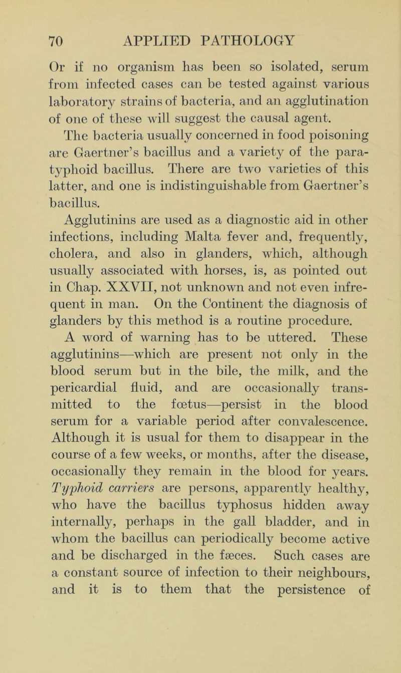 Or if no organism has been so isolated, serum from infected cases can be tested against various laboratory strains of bacteria, and an agglutination of one of these will suggest the causal agent. The bacteria usually concerned in food poisoning are Gaertner’s bacillus and a variety of the para- typhoid bacillus. There are two varieties of this latter, and one is indistinguishable from Gaertner’s bacillus. Agglutinins are used as a diagnostic aid in other infections, including Malta fever and, frequently, cholera, and also in glanders, which, although usually associated with horses, is, as pointed out in Chap. XXVII, not unknown and not even infre- quent in man. On the Continent the diagnosis of glanders by this method is a routine procedure. A word of warning has to be uttered. These agglutinins—which are present not only in the blood serum but in the bile, the milk, and the pericardial fluid, and are occasionally trans- mitted to the foetus—persist in the blood serum for a variable period after convalescence. Although it is usual for them to disappear in the course of a few weeks, or months, after the disease, occasionally they remain in the blood for years. Ty'phoid carriers are persons, apparently healthy, who have the bacillus typhosus hidden away internally, perhaps in the gall bladder, and in whom the bacillus can periodically become active and be discharged in the faeces. Such cases are a constant source of infection to their neighbours, and it is to them that the persistence of