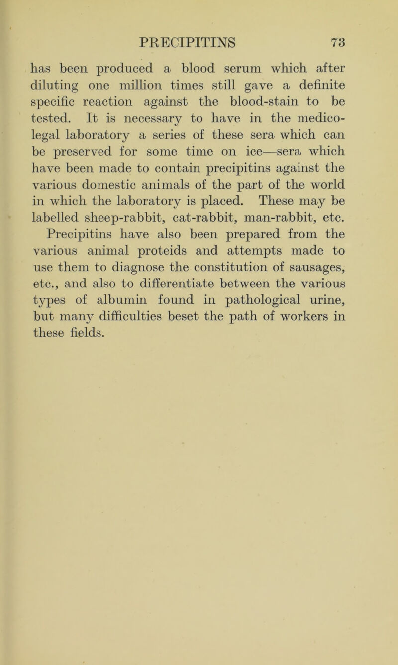 has been produced a blood serum which after diluting one million times still gave a definite specific reaction against the blood-stain to be tested. It is necessary to have in the medico- legal laboratory a series of these sera which can be preserved for some time on ice—sera which have been made to contain precipitins against the various domestic animals of the part of the world in which the laboratory is placed. These may be labelled sheep-rabbit, cat-rabbit, man-rabbit, etc. Precipitins have also been prepared from the various animal proteids and attempts made to use them to diagnose the constitution of sausages, etc., and also to differentiate between the various types of albumin found in pathological urine, but many difficulties beset the path of workers in these fields.