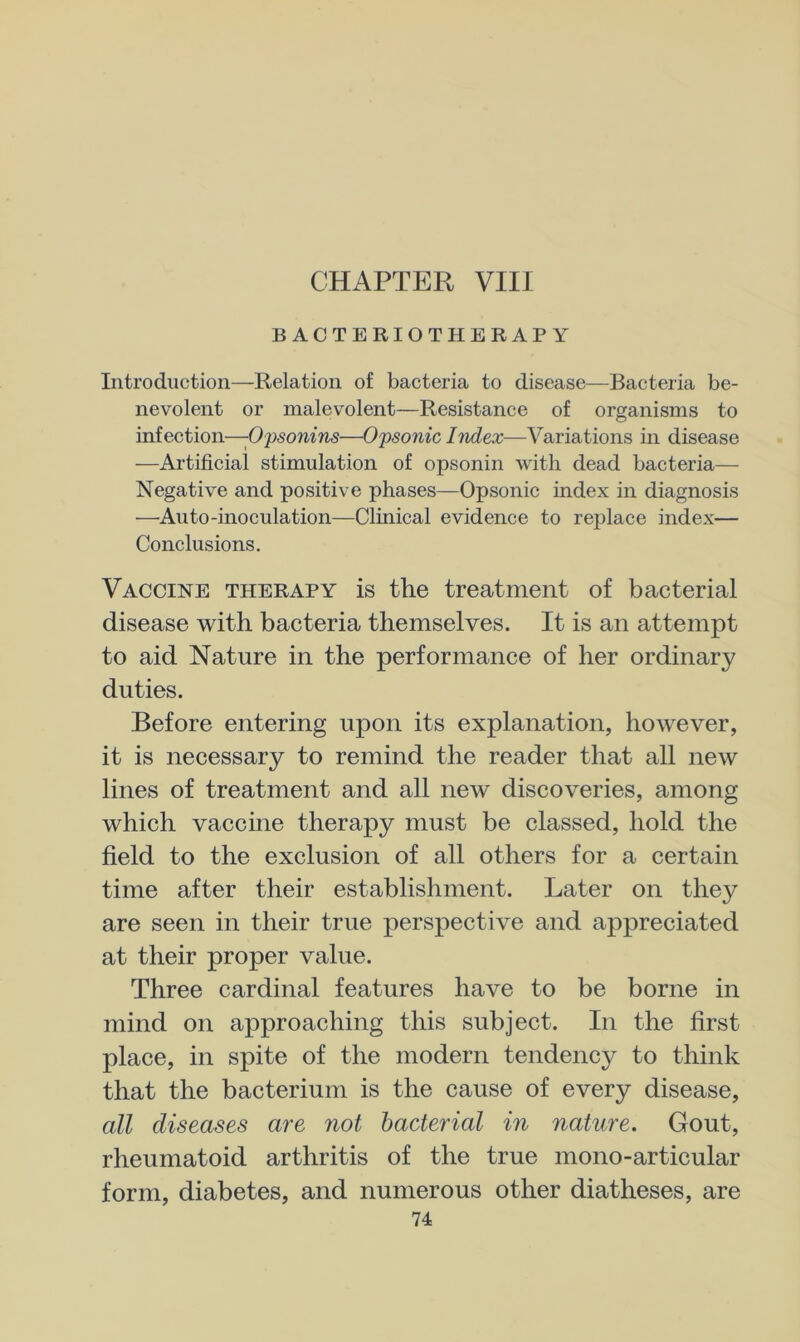 CHAPTER VIII BACTERIOTHERAPY Introduction—Relation of bacteria to disease—Bacteria be- nevolent or malevolent—Resistance of organisms to infection—-Opsonins—Opsonic Index—Variations in disease —Artificial stimulation of opsonin with dead bacteria— Negative and positive phases—Opsonic index in diagnosis —Auto-inoculation—Clinical evidence to replace index— Conclusions. Vaccine therapy is the treatment of bacterial disease with bacteria themselves. It is an attempt to aid Nature in the performance of her ordinary duties. Before entering upon its explanation, however, it is necessary to remind the reader that all new lines of treatment and all new discoveries, among which vaccine therapy must be classed, hold the field to the exclusion of all others for a certain time after their establishment. Later on they are seen in their true perspective and appreciated at their proper value. Three cardinal features have to be borne in mind on approaching this subject. In the first place, in spite of the modern tendency to think that the bacterium is the cause of every disease, all diseases are not bacterial in nature. Gout, rheumatoid arthritis of the true mono-articular form, diabetes, and numerous other diatheses, are