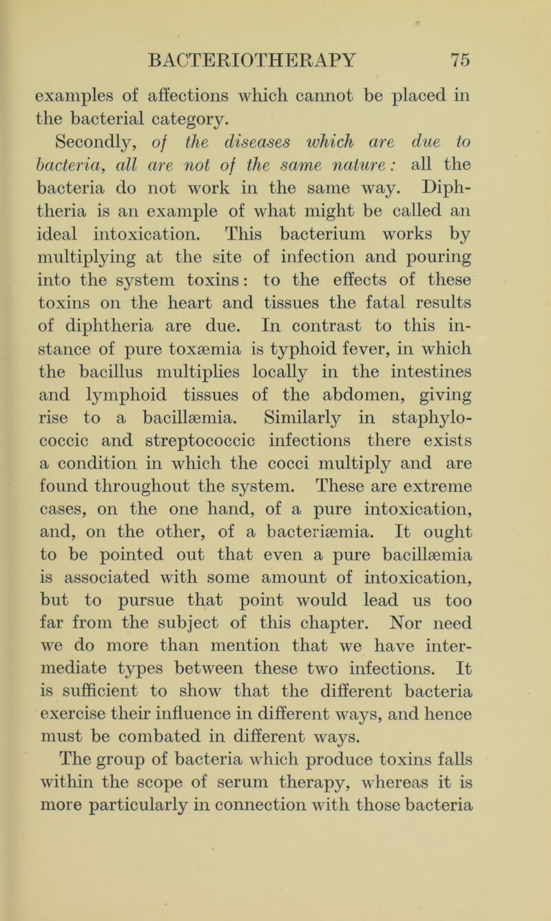 examples of affections which cannot be placed in the bacterial category. Secondly, of the diseases which are due to bacteria, all are not of the same nature: all the bacteria do not work in the same way. Diph- theria is an example of what might be called an ideal intoxication. This bacterium works by multiplying at the site of infection and pouring into the system toxins: to the effects of these toxins on the heart and tissues the fatal results of diphtheria are due. In contrast to this in- stance of pure toxaemia is typhoid fever, in which the bacillus multiplies locally in the intestines and lymphoid tissues of the abdomen, giving rise to a bacillsemia. Similarly in staphylo- coccic and streptococcic infections there exists a condition in which the cocci multiply and are found throughout the system. These are extreme cases, on the one hand, of a pure intoxication, and, on the other, of a bacteriaemia. It ought to be pointed out that even a pure bacillaemia is associated with some amount of intoxication, but to pursue that point would lead us too far from the subject of this chapter. Nor need we do more than mention that we have inter- mediate types between these two infections. It is sufficient to show that the different bacteria exercise their influence in different ways, and hence must be combated in different ways. The group of bacteria which produce toxins falls within the scope of serum therapy, whereas it is more particularly in connection with those bacteria