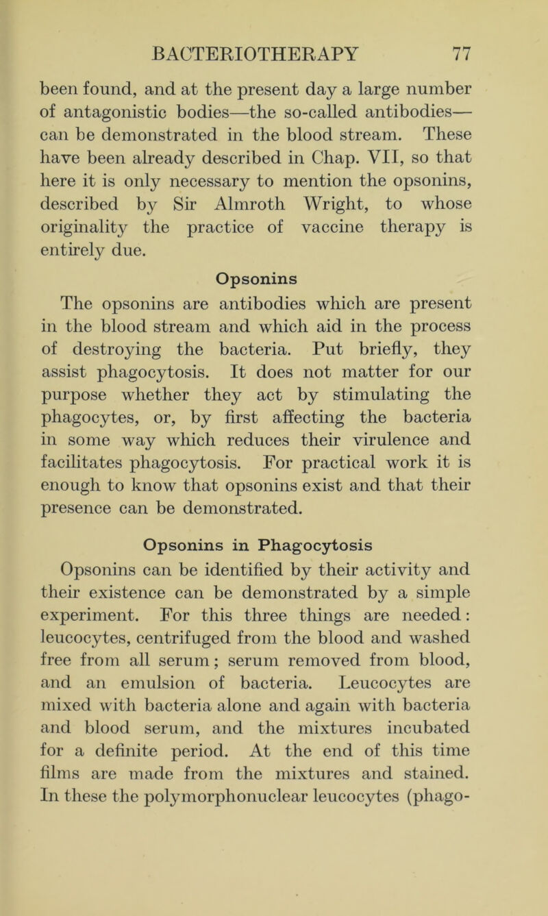 been found, and at the present day a large number of antagonistic bodies—the so-called antibodies— can be demonstrated in the blood stream. These have been already described in Chap. VII, so that here it is only necessary to mention the opsonins, described by Sir Almroth Wright, to whose originality the practice of vaccine therapy is entirely due. Opsonins The opsonins are antibodies which are present in the blood stream and which aid in the process of destroying the bacteria. Put briefly, they assist phagocytosis. It does not matter for our purpose whether they act by stimulating the phagocytes, or, by first affecting the bacteria in some way which reduces their virulence and facilitates phagocytosis. For practical work it is enough to know that opsonins exist and that their presence can be demonstrated. Opsonins in Phagocytosis Opsonins can be identified by their activity and their existence can be demonstrated by a simple experiment. For this three things are needed: leucocytes, centrifuged from the blood and washed free from all serum; serum removed from blood, and an emulsion of bacteria. Leucocytes are mixed with bacteria alone and again with bacteria and blood serum, and the mixtures incubated for a definite period. At the end of this time films are made from the mixtures and stained. In these the polymorphonuclear leucocytes (phago-