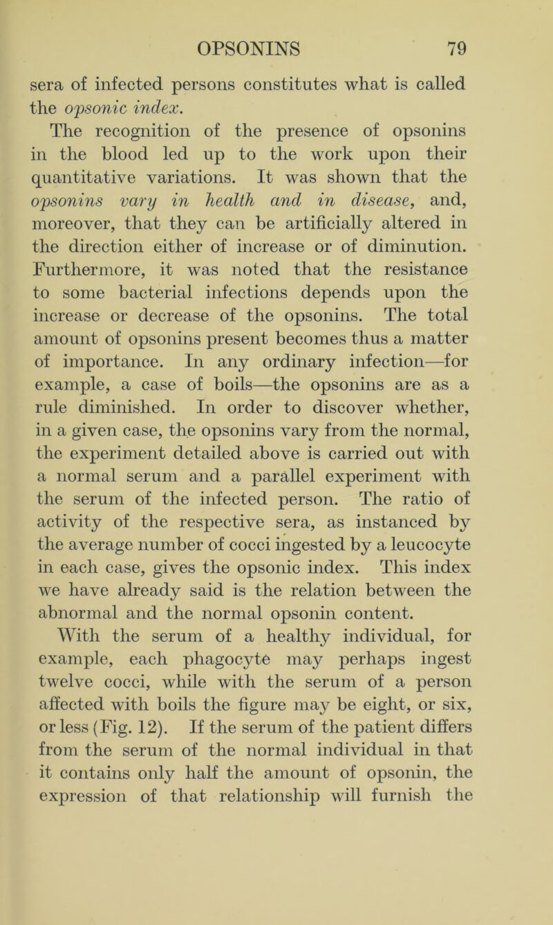 sera of infected persons constitutes what is called the opsonic index. The recognition of the presence of opsonins in the blood led up to the work upon their quantitative variations. It was shown that the opsonins vary in health and in disease, and, moreover, that they can be artificially altered in the direction either of increase or of diminution. Furthermore, it was noted that the resistance to some bacterial infections depends upon the increase or decrease of the opsonins. The total amount of opsonins present becomes thus a matter of importance. In any ordinary infection—for example, a case of boils—the opsonins are as a rule diminished. In order to discover whether, in a given case, the opsonins vary from the normal, the experiment detailed above is carried out with a normal serum and a parallel experiment with the serum of the infected person. The ratio of activity of the respective sera, as instanced by the average number of cocci ingested by a leucocyte in each case, gives the opsonic index. This index we have already said is the relation between the abnormal and the normal opsonin content. With the serum of a healthy individual, for example, each phagocyte may perhaps ingest twelve cocci, while with the serum of a person affected with boils the figure may be eight, or six, or less (Fig. 12). If the serum of the patient differs from the serum of the normal individual in that it contains only half the amount of opsonin, the expression of that relationship will furnish the