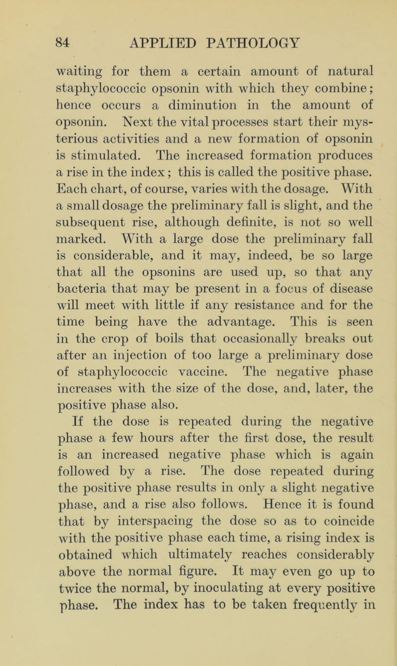 waiting for them a certain amount of natural staphylococcic opsonin with which they combine; hence occurs a diminution in the amount of opsonin. Next the vital processes start their mys- terious activities and a new formation of opsonin is stimulated. The increased formation produces a rise in the index; this is called the positive phase. Each chart, of course, varies with the dosage. With a small dosage the preliminary fall is slight, and the subsequent rise, although definite, is not so well marked. With a large dose the preliminary fall is considerable, and it may, indeed, be so large that all the opsonins are used up, so that any bacteria that may be present in a focus of disease will meet with little if any resistance and for the time being have the advantage. This is seen in the crop of boils that occasionally breaks out after an injection of too large a preliminary dose of staphylococcic vaccine. The negative phase increases with the size of the dose, and, later, the positive phase also. If the dose is repeated during the negative phase a few hours after the first dose, the result is an increased negative phase which is again followed by a rise. The dose repeated during the positive phase results in only a slight negative phase, and a rise also follows. Hence it is found that by interspacing the dose so as to coincide with the positive phase each time, a rising index is obtained which ultimately reaches considerably above the normal figure. It may even go up to twice the normal, by inoculating at every positive phase. The index has to be taken frequently in