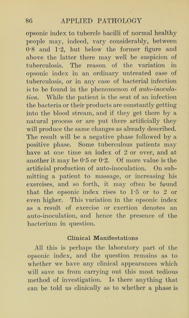 opsonic index to tubercle bacilli of normal healthy people may, indeed, vary considerably, between 0'8 and 1*2, but below the former figure and above the latter there may well be suspicion of tuberculosis. The reason of the variation in opsonic index in an ordinary untreated case of tuberculosis, or in any case of bacterial infection is to be found in the phenomenon of auto-inocula- tion. While the patient is the seat of an infection the bacteria or their products are constantly getting into the blood stream, and if they get there by a natural process or are put there artificially they will produce the same changes as already described. The result will be a negative phase followed by a positive phase. Some tuberculous patients may have at one time an index of 2 or over, and at another it may be 0*5 or 0*2. Of more value is the artificial production of auto-inoculation. On sub- mitting a patient to massage, or increasing his exercises, and so forth, it may often be found that the opsonic index rises to L5 or to 2 or even higher. This variation in the opsonic index as a result of exercise or exertion denotes an auto-inoculation, and hence the presence of the bacterium in question. Clinical Manifestations All this is perhaps the laboratory part of the opsonic index, and the question remains as to whether we have any clinical appearances which will save us from carrying out this most tedious method of investigation. Is there anything that can be told us clinically as to whether a phase is