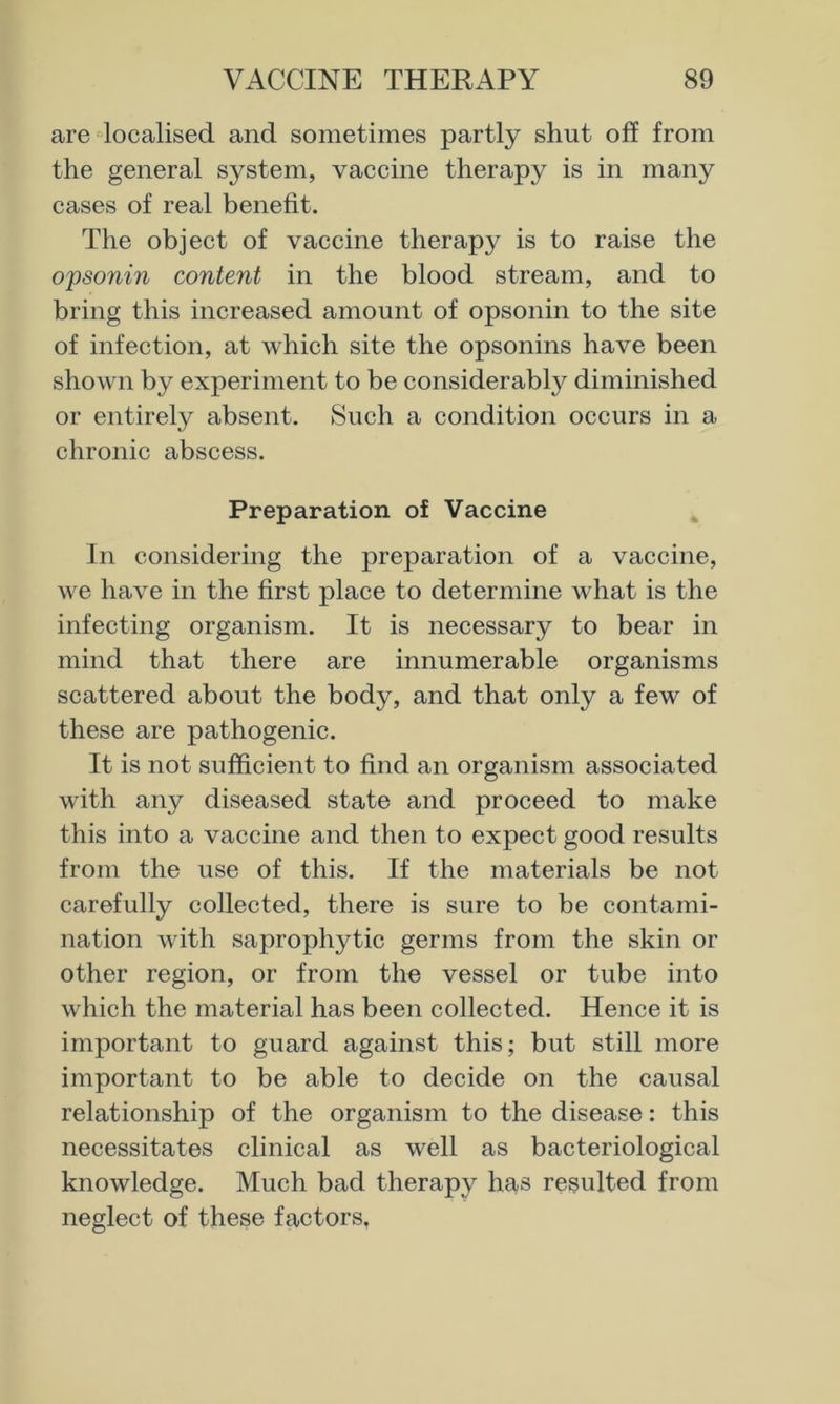 are localised and sometimes partly shut off from the general system, vaccine therapy is in many cases of real benefit. The object of vaccine therapy is to raise the opsonin content in the blood stream, and to bring this increased amount of opsonin to the site of infection, at which site the opsonins have been shown by experiment to be considerabty diminished or entirely absent. Such a condition occurs in a chronic abscess. Preparation of Vaccine In considering the preparation of a vaccine, we have in the first place to determine what is the infecting organism. It is necessary to bear in mind that there are innumerable organisms scattered about the body, and that only a few of these are pathogenic. It is not sufficient to find an organism associated with any diseased state and proceed to make this into a vaccine and then to expect good results from the use of this. If the materials be not carefully collected, there is sure to be contami- nation with saprophytic germs from the skin or other region, or from the vessel or tube into which the material has been collected. Hence it is important to guard against this; but still more important to be able to decide on the causal relationship of the organism to the disease: this necessitates clinical as well as bacteriological knowledge. Much bad therapy has resulted from neglect of these factors.