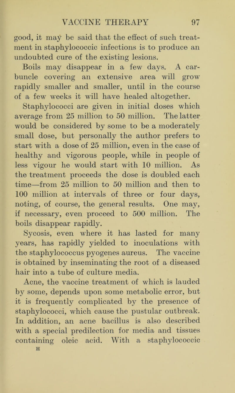 good, it may be said that the effect of such treat- ment in staphylococcic infections is to produce an undoubted cure of the existing lesions. Boils may disappear in a few days. A car- buncle covering an extensive area will grow rapidly smaller and smaller, until in the course of a few weeks it will have healed altogether. Staphylococci are given in initial doses which average from 25 million to 50 million. The latter would be considered by some to be a moderately small dose, but personally the author prefers to start with a dose of 25 million, even in the case of healthy and vigorous people, while in people of less vigour he would start with 10 million. As the treatment proceeds the dose is doubled each time—from 25 million to 50 million and then to 100 million at intervals of three or four days, noting, of course, the general results. One may, if necessary, even proceed to 500 million. The boils disappear rapidly. Sycosis, even where it has lasted for many years, has rapidly yielded to inoculations with the staphylococcus pyogenes aureus. The vaccine is obtained by inseminating the root of a diseased hair into a tube of culture media. Acne, the vaccine treatment of which is lauded by some, depends upon some metabolic error, but it is frequently complicated by the presence of staphylococci, which cause the pustular outbreak. In addition, an acne bacillus is also described with a special predilection for media and tissues containing oleic acid. With a staphylococcic H