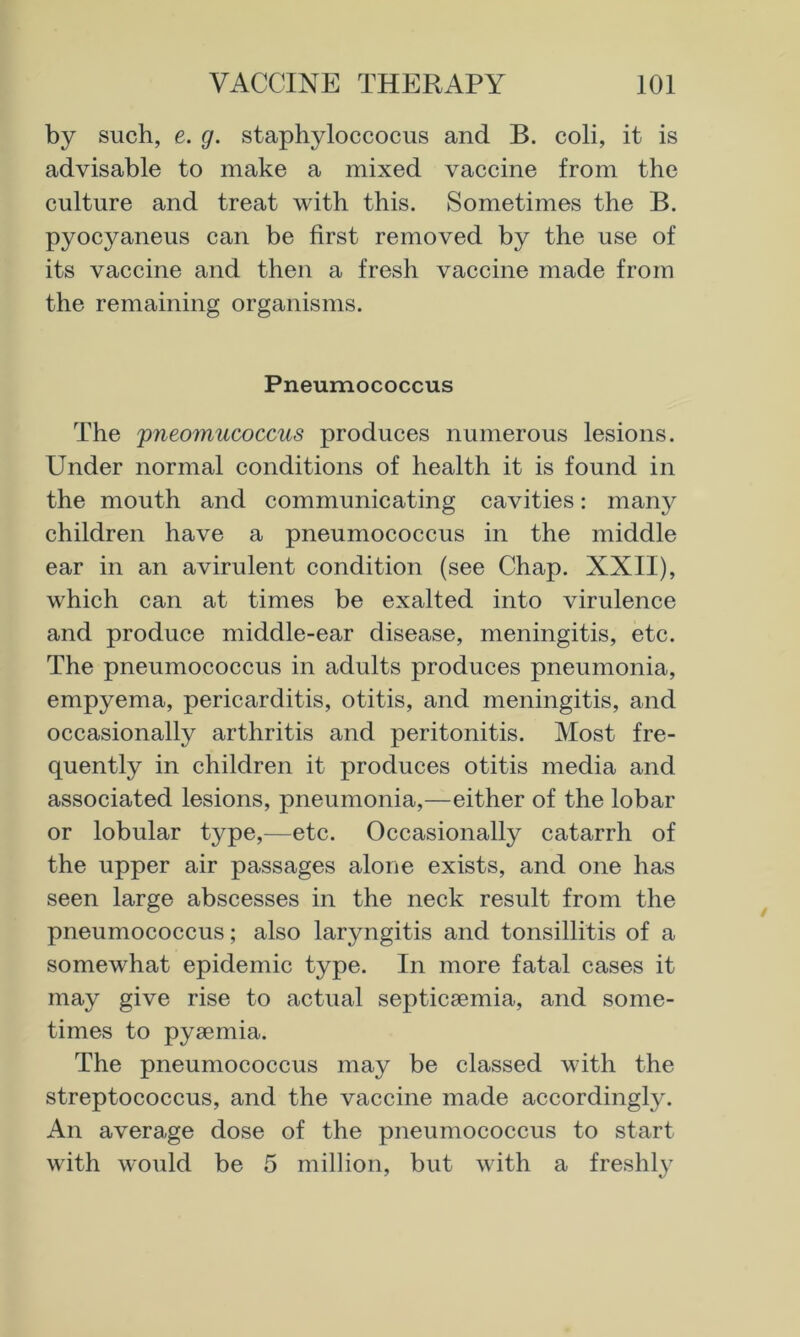 by such, e. g. staphyloccocus and B. coli, it is advisable to make a mixed vaccine from the culture and treat with this. Sometimes the B. pyocyaneus can be first removed by the use of its vaccine and then a fresh vaccine made from the remaining organisms. Pneumococcus The pneomucoccus produces numerous lesions. Under normal conditions of health it is found in the mouth and communicating cavities: many children have a pneumococcus in the middle ear in an avirulent condition (see Chap. XXII), which can at times be exalted into virulence and produce middle-ear disease, meningitis, etc. The pneumococcus in adults produces pneumonia, empyema, pericarditis, otitis, and meningitis, and occasionally arthritis and peritonitis. Most fre- quently in children it produces otitis media and associated lesions, pneumonia,—either of the lobar or lobular type,—etc. Occasionally catarrh of the upper air passages alone exists, and one has seen large abscesses in the neck result from the pneumococcus; also laryngitis and tonsillitis of a somewhat epidemic type. In more fatal cases it may give rise to actual septicsemia, and some- times to pyaemia. The pneumococcus may be classed with the streptococcus, and the vaccine made accordingly. An average dose of the pneumococcus to start with would be 5 million, but with a freshly