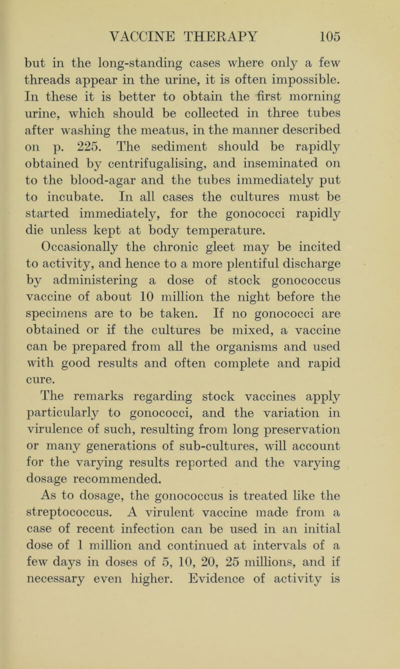 but in the long-standing cases where only a few threads appear in the urine, it is often impossible. In these it is better to obtain the first morning urine, which should be collected in three tubes after washing the meatus, in the manner described on p. 225. The sediment should be rapidly obtained by centrifugalising, and inseminated on to the blood-agar and the tubes immediately put to incubate. In all cases the cultures must be started immediately, for the gonococci rapidly die unless kept at body temperature. Occasionally the chronic gleet may be incited to activity, and hence to a more plentiful discharge by administering a dose of stock gonococcus vaccine of about 10 million the night before the specimens are to be taken. If no gonococci are obtained or if the cultures be mixed, a vaccine can be prepared from all the organisms and used with good results and often complete and rapid cure. The remarks regarding stock vaccines apply particularly to gonococci, and the variation in virulence of such, resulting from long preservation or many generations of sub-cultures, will account for the varying results reported and the varying dosage recommended. As to dosage, the gonococcus is treated like the streptococcus. A virulent vaccine made from a case of recent infection can be used in an initial dose of 1 million and continued at intervals of a few days in doses of 5, 10, 20, 25 millions, and if necessary even higher. Evidence of activity is