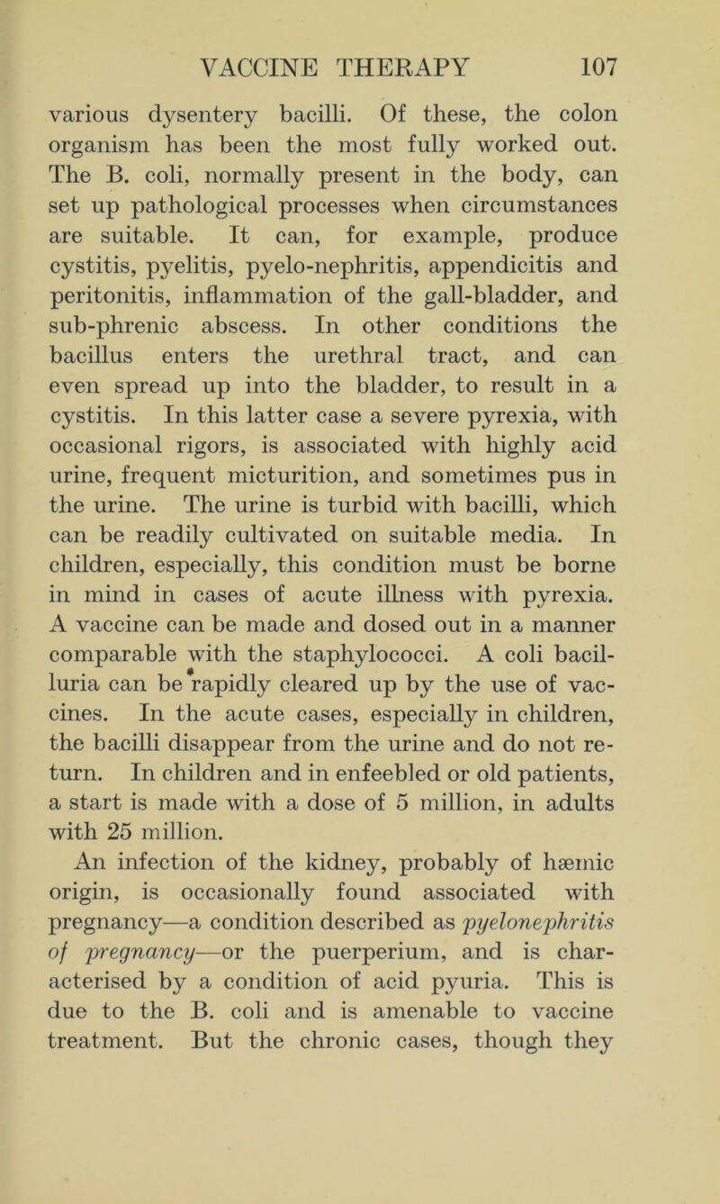 various dysentery bacilli. Of these, the colon organism has been the most fully worked out. The B. coli, normally present in the body, can set up pathological processes when circumstances are suitable. It can, for example, produce cystitis, pyelitis, pyelo-nephritis, appendicitis and peritonitis, inflammation of the gall-bladder, and sub-phrenic abscess. In other conditions the bacillus enters the urethral tract, and can even spread up into the bladder, to result in a cystitis. In this latter case a severe pyrexia, with occasional rigors, is associated with highly acid urine, frequent micturition, and sometimes pus in the urine. The urine is turbid with bacilli, which can be readily cultivated on suitable media. In children, especially, this condition must be borne in mind in cases of acute illness with pyrexia. A vaccine can be made and dosed out in a manner comparable with the staphylococci. A coli bacil- luria can be rapidly cleared up by the use of vac- cines. In the acute cases, especially in children, the bacilli disappear from the urine and do not re- turn. In children and in enfeebled or old patients, a start is made with a dose of 5 million, in adults with 25 million. An infection of the kidney, probably of haemic origin, is occasionally found associated with pregnancy—a condition described as 'pyelonephritis of pregnancy—or the puerperium, and is char- acterised by a condition of acid pyuria. This is due to the B. coli and is amenable to vaccine treatment. But the chronic cases, though they