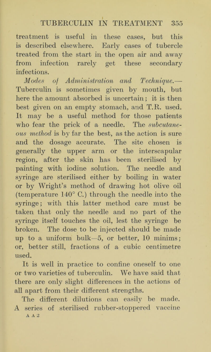 treatment is useful in these cases, but this is described elsewhere. Early cases of tubercle treated from the start in the open air and away from infection rarely get these secondary infections. Modes of Administration and Technique.— Tuberculin is sometimes given by mouth, but here the amount absorbed is uncertain; it is then best given on an empty stomach, and T.R. used. It may be a useful method for those patients who fear the prick of a needle. The subcutane- ous method is by far the best, as the action is sure and the dosage accurate. The site chosen is generally the upper arm or the interscapular region, after the skin has been sterilised by painting with iodine solution. The needle and syringe are sterilised either by boiling in water or by Wright’s method of drawing hot olive oil (temperature 140° C.) through the needle into the syringe; with this latter method care must be taken that only the needle and no part of the syringe itself touches the oil, lest the syringe be broken. The dose to be injected should be made up to a uniform bulk—5, or better, 10 minims; or, better still, fractions of a cubic centimetre used. It is well in practice to confine oneself to one or two varieties of tuberculin. We have said that there are only slight differences in the actions of all apart from their different strengths. The different dilutions can easily be made. A series of sterilised rubber-stoppered vaccine A A 2