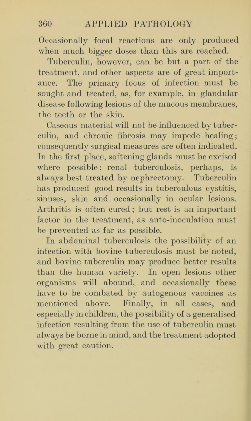 Occasionally focal reactions are only produced when much bigger doses than this are reached. Tuberculin, however, can be but a part of the treatment, and other aspects are of great import- ance. The primary focus of infection must be sought and treated, as, for example, in glandular disease following lesions of the mucous membranes, the teeth or the skin. Caseous material will not be influenced by tuber- culin, and chronic fibrosis may impede healing; consequently surgical measures are often indicated. In the first place, softening glands must be excised where possible; renal tuberculosis, perhaps, is always best treated by nephrectomy. Tuberculin has produced good results in tuberculous cystitis, sinuses, skin and occasionally in ocular lesions. Arthritis is often cured; but rest is an important factor in the treatment, as auto-inoculation must be prevented as far as possible. In abdominal tuberculosis the possibilitj^ of an infection with bovine tuberculosis must be noted, and bovine tuberculin may produce better results than the human variety. In open lesions other organisms will abound, and occasionally these have to be combated by autogenous vaccines as mentioned above. Finally, in all cases, and especially in children, the possibility of a generalised infection resulting from the use of tuberculin must always be borne in mind, and the treatment adopted with great caution.