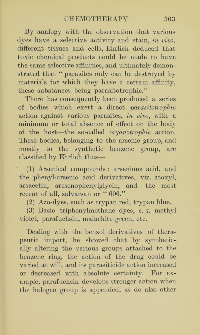 By analogy with the observation that various dyes have a selective activity and stain, in vivo, different tissues and cells, Ehrlich deduced that toxic chemical products could be made to have the same selective affinities, and ultimately demon- strated that “ parasites only can be destroyed by materials for which they have a certain affinity, these substances being parasitotrophic.” There has consequently been produced a series of bodies which exert a direct parasitotrophic action against various parasites, in vivo, with a minimum or total absence of effect on the body of the host—the so-called organotrophic action. These bodies, belonging to the arsenic group, and mostty to the synthetic benzene group, are classified by Ehrlich thus— (1) Arsenical compounds : arsenious acid, and the phenyl-arsenic acid derivatives, viz. atoxyl, arsacetin, aresenophenylglycin, and the most recent of all, salvarsan or “ 606.” (2) Azo-dyes, such as trypan red, trypan blue. (3) Basic triphenylmethane dyes, e. g. methyl violet, parafuchsin, malachite green, etc. Dealing with the benzol derivatives of thera- peutic import, he showed that by synthetic-, ally altering the various groups attached to the benzene ring, the action of the drug could be varied at will, and its parasiticide action increased or decreased with absolute certainty. For ex- ample, parafuchsin develops stronger action when the halogen group is appended, as do also other