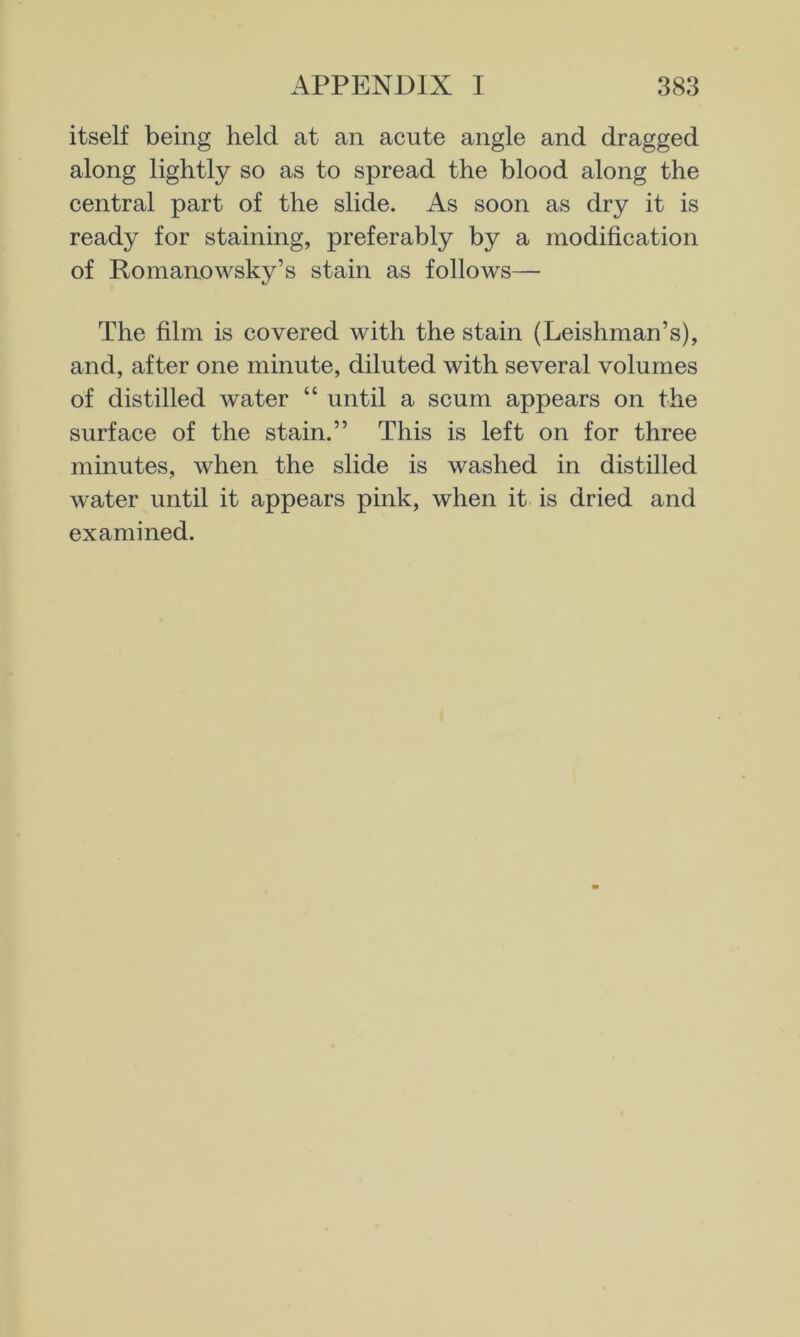 itself being held at an acute angle and dragged along lightly so as to spread the blood along the central part of the slide. As soon as dry it is ready for staining, preferably by a modification of Romanowsky’s stain as follows— The film is covered with the stain (Leishman’s), and, after one minute, diluted with several volumes of distilled water “ until a scum appears on the surface of the stain.” This is left on for three minutes, when the slide is washed in distilled water until it appears pink, when it is dried and examined.