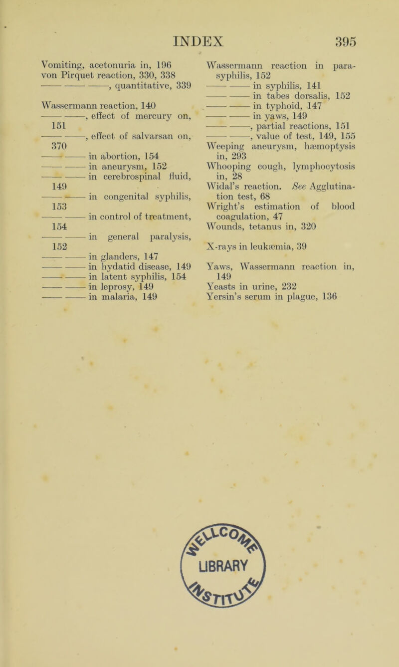 Vomiting, acetonuria in, 196 von Pirquet reaction, 330, 338 , quantitative, 339 Wassermann reaction, 140 , effect of mercury on, 151 , effect of salvarsan on, 370 in abortion, 154 in aneurysm, 152 in cerebrospinal fluid, 149 in congenital syphilis, 153 in control of treatment, 154 in general paralysis, 152 in glanders, 147 in hydatid disease, 149 in latent syphilis, 154 in leprosy, 149 in malaria, 149 Wassermann reaction in para- syphilis, 152 in syphilis, 141 in tabes dorsalis, 152 in typhoid, 147 in yaws, 149 , partial reactions, 151 , value of test, 149, 155 Weeping aneurysm, haemoptysis in, 293 Whooping cough, lymphocytosis in, 28 Widal’s reaction. See Agglutina- tion test, 68 W'right’s estimation of blood coagulation, 47 Wounds, tetanus in, 320 X-rays in leukiemia, 39 Yaws, \Vassermann reaction in, 149 Yeasts in urine, 232 Yersin’s serum in plague, 136